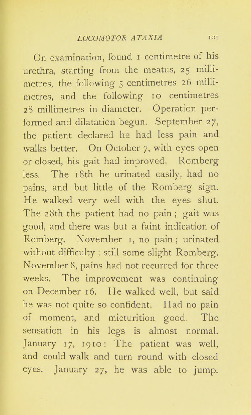 On examination, found i centimetre of his urethra, starting from the meatus, 25 milli- metres, the following 5 centimetres 26 milli- metres, and the following 10 centimetres 28 millimetres in diameter. Operation per- formed and dilatation begun. September 27, the patient declared he had less pain and walks better. On October 7, with eyes open or closed, his gait had improved. Romberg less. The 18th he urinated easily, had no pains, and but little of the Romberg sign. He walked very well with the eyes shut. The 28th the patient had no pain ; gait was good, and there was but a faint indication of Romberg. November i, no pain ; urinated without difficulty ; still some slight Romberg. November 8, pains had not recurred for three weeks. The improvement was continuing on December 16. He walked well, but said he was not quite so confident. Had no pain of moment, and micturition good. The sensation in his legs is almost normal. January 17, 1910: The patient was well, and could walk and turn round with closed eyes. January 27, he was able to jump.
