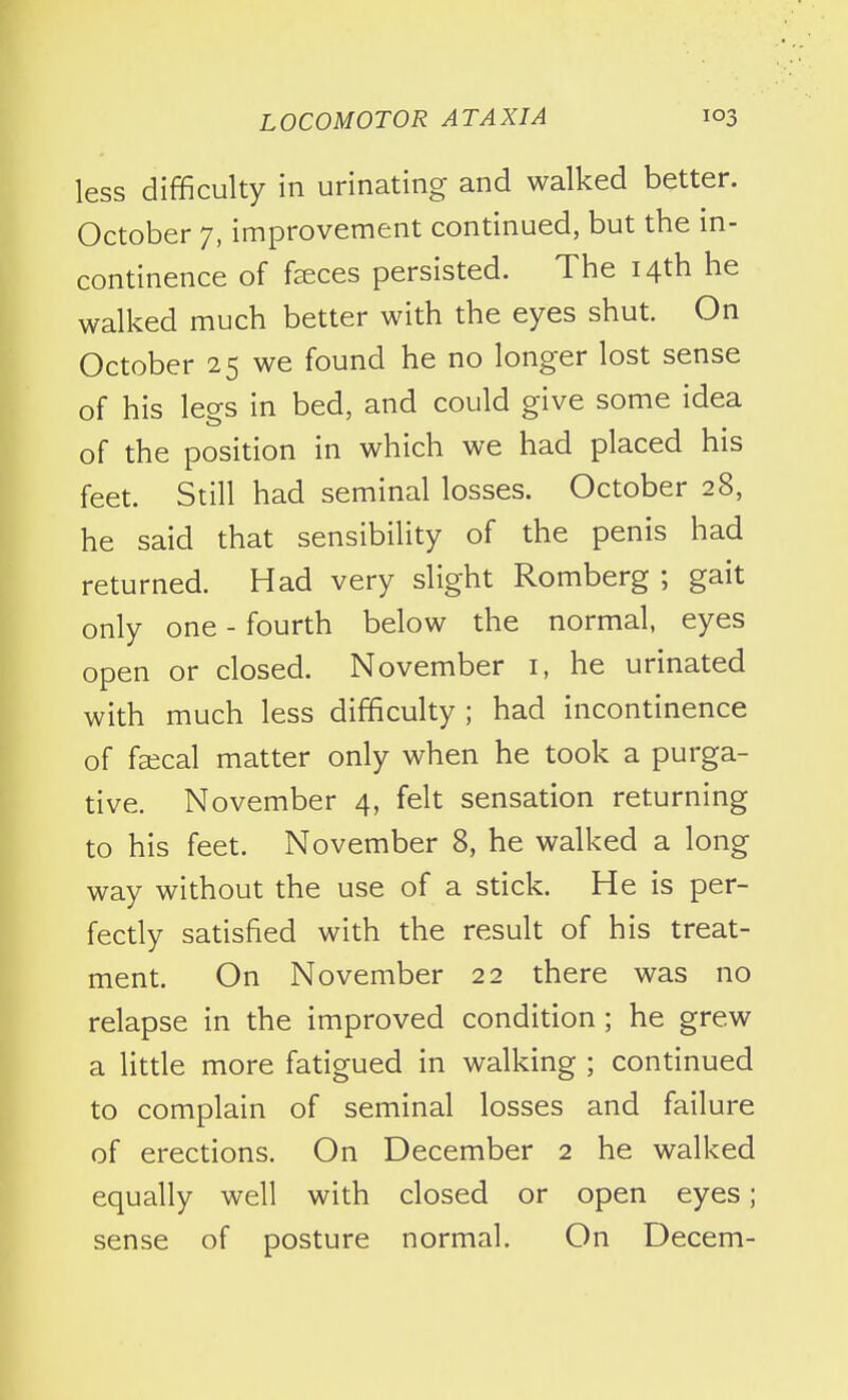 less difficulty in urinating and walked better. October 7, improvement continued, but the in- continence of faeces persisted. The 14th he walked much better with the eyes shut. On October 25 we found he no longer lost sense of his lees in bed, and could give some idea of the position in which we had placed his feet. Still had seminal losses. October 28, he said that sensibility of the penis had returned. Had very slight Romberg ; gait only one - fourth below the normal, eyes open or closed. November i, he urinated with much less difficulty ; had incontinence of faical matter only when he took a purga- tive. November 4, felt sensation returning to his feet. November 8, he walked a long way without the use of a stick. He is per- fectly satisfied with the result of his treat- ment. On November 22 there was no relapse in the improved condition ; he grew a little more fatigued in walking ; continued to complain of seminal losses and failure of erections. On December 2 he walked equally well with closed or open eyes; sense of posture normal. On Decern-