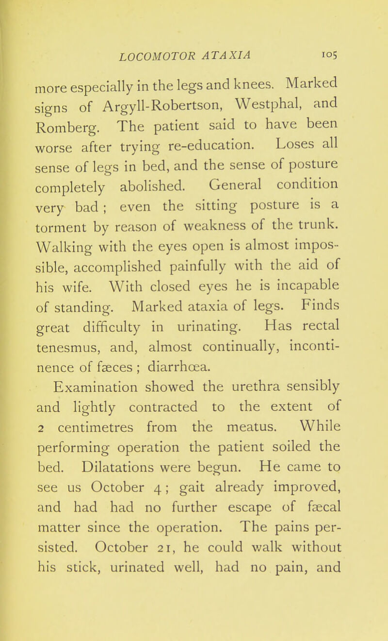 more especially in the legs and knees. Marked signs of Argyll-Robertson, Westphal, and Romberg. The patient said to have been worse after trying re-education. Loses all sense of legs in bed, and the sense of posture completely abolished. General condition very bad ; even the sitting posture is a torment by reason of weakness of the trunk. Walking with the eyes open is almost impos- sible, accomplished painfully with the aid of his wife. With closed eyes he is incapable of standing. Marked ataxia of legs. Finds great difficulty in urinating. Has rectal tenesmus, and, almost continually, inconti- nence of faeces ; diarrhoea. Examination showed the urethra sensibly and lightly contracted to the extent of 2 centimetres from the meatus. While performing operation the patient soiled the bed. Dilatations were begun. He came to see us October 4; gait already improved, and had had no further escape of faecal matter since the operation. The pains per- sisted. October 21, he could walk without his stick, urinated well, had no pain, and