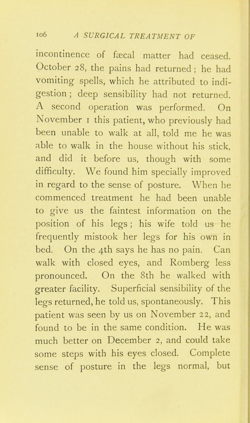 incontinence of faecal matter had ceased. October 28, the pains had returned ; he had vomiting spells, which he attributed to indi- gestion ; deep sensibility had not returned. A second operation was performed. On November i this patient, who previously had been unable to walk at all, told me he was able to walk in the house without his stick, and did it before us, though with some difficulty. We found him specially improved in regard to the sense of posture. When he commenced treatment he had been unable to give us the faintest information on the position of his legs; his wife told us he frequently mistook her legs for his own in bed. On the 4th says he has no pain. Can walk with closed eyes, and Romberg less pronounced. On the 8th he walked with greater facility. Superficial sensibility of the legs returned, he told us, spontaneously. This patient was seen by us on November 22, and found to be in the same condition. He was much better on December 2, and could take some steps with his eyes closed. Complete sense of posture in the legs normal, but