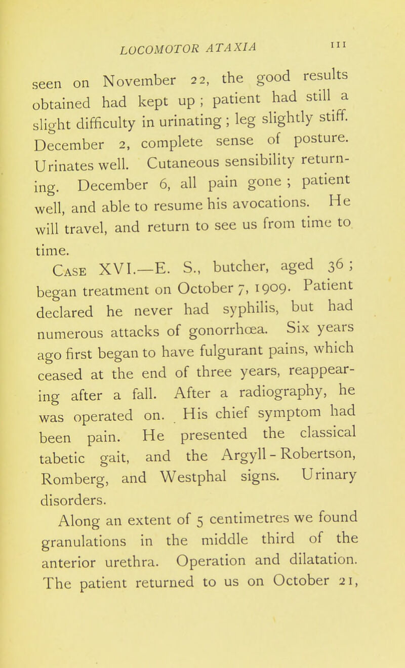 seen on November 22, the good results obtained had kept up ; patient had still^ a slight difficulty in urinating ; leg slightly stiff. December 2. complete sense of posture. Urinates well. Cutaneous sensibility return- ing. December 6, all pain gone; patient well, and able to resume his avocations. He will travel, and return to see us from time to. time. Case XVI.—E. S., butcher, aged 36; began treatment on October 7, 1909- Patient declared he never had syphilis, but had numerous attacks of gonorrhoea. Six years ago first began to have fulgurant pains, which ceased at the end of three years, reappear- ing after a fall. After a radiography, he was operated on. His chief symptom had been pain. He presented the classical tabetic gait, and the Argyll - Robertson, Romberg, and Westphal signs. Urinary disorders. Along an extent of 5 centimetres we found granulations in the middle third of the anterior urethra. Operation and dilatation. The patient returned to us on October 21,