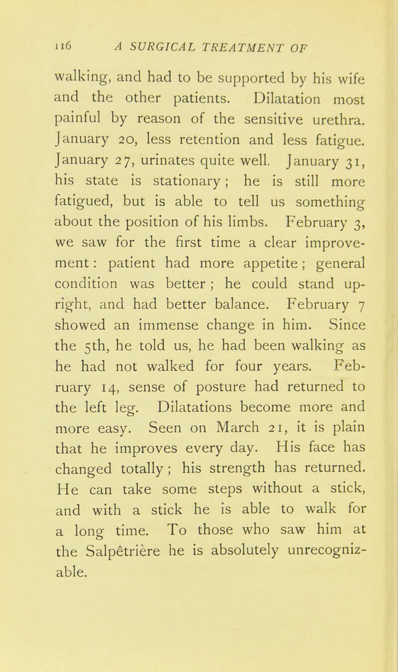 walking, and had to be supported by his wife and the other patients. Dilatation most painful by reason of the sensitive urethra. January 20, less retention and less fatigue, January 27, urinates quite well. January 31, his state is stationary; he is still more fatigued, but is able to tell us something about the position of his limbs. February 3, we saw for the first time a clear improve- ment : patient had more appetite; general condition was better ; he could stand up- right, and had better balance. February 7 showed an immense change in him. Since the 5th, he told us, he had been walking as he had not walked for four years. Feb- ruary 14, sense of posture had returned to the left leor. Dilatations become more and more easy. Seen on March 21, it is plain that he improves every day. His face has changed totally; his strength has returned. He can take some steps without a stick, and with a stick he is able to walk for a longr time. To those who saw him at the Salpetriere he is absolutely unrecogniz- able.