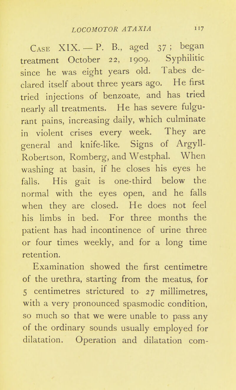 Case XIX. — P. B., aged 37 ; began treatment October 22, 1909. Syphilitic since he was eight years old. Tabes de- clared itself about three years ago. He first tried injections of benzoate, and has tried nearly all treatments. He has severe fulgu- rant pains, increasing daily, which culminate in violent crises every week. They are general and knife-like. Signs of Argyll- Robertson, Romberg, and Westphal. When washing at basin, if he closes his eyes he falls. His gait is one-third below the normal with the eyes open, and he falls when they are closed. He does not feel his limbs in bed. For three months the patient has had incontinence of urine three or four times weekly, and for a long time retention. Examination showed the first centimetre of the urethra, starting from the meatus, for 5 centimetres strictured to 27 millimetres, with a very pronounced spasmodic condition, so much so that we were unable to pass any of the ordinary sounds usually employed for dilatation. Operation and dilatation com-