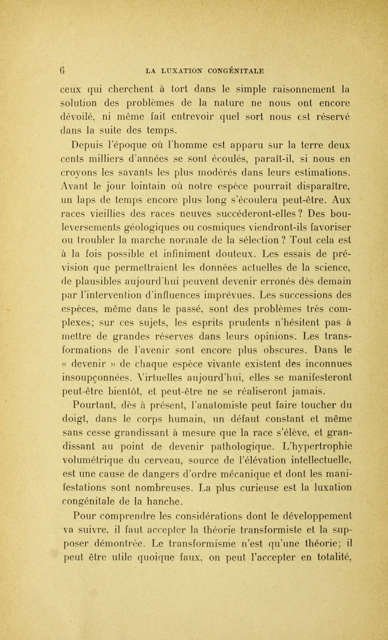 ceux qui cherchent à tort dans le simple raisonnement la solution des problèmes de la nature ne nous ont encore dévoilé, ni même fait entrevoir quel sort nous est réservé clans la suite des temps. Depuis l'époque où l'homme est apparu sur la terre deux cents milliers d'années se sont écoulés, paraît-il, si nous en croyons les savants les plus modérés dans leurs estimations. Avant le jour lointain où notre espèce pourrait disparaître, un laps de temps encore plus long s'écoulera peut-être. Aux races vieillies des races neuves succéderont-elles ? Des bou- leversements géologiques ou cosmiques viendront-ils favoriser ou troubler la marche normale de la sélection ? Tout cela est à la fois possible et infiniment douteux. Les essais de pré- vision que permettraient les données actuelles de la science, de plausibles aujourd'hui peuvent devenir erronés dès demain par l'intervention d'influences imprévues. Les successions des espèces, même clans le passé, sont des problèmes très com- plexes; sur ces sujets, les esprits prudents n'hésitent pas à mettre de grandes réserves dans leurs opinions: Les trans- formations de l'avenir sont encore plus obscures. Dans le « devenir » de chaque espèce vivante existent des inconnues insoupçonnées. Virtuelles aujourd'hui, elles se manifesteront peut-être bientôt, et peut-être ne se réaliseront jamais. Pourtant, dès à présent, l'anatomiste peut faire toucher du doigt, dans le corps humain, un défaut constant et même sans cesse grandissant à mesure que la race s'élève, et gran- dissant au point de devenir pathologique. L'hypertrophie volumétrique du cerveau, source de l'élévation intellectuelle, est une cause de dangers d'ordre mécanique et dont les mani- festations sont nombreuses. La plus curieuse est la luxation congénitale de la hanche. Pour comprendre les considérations dont le développement va suivre, il faut accepter la théorie transformiste et la sup- poser démontrée. Le transformisme n'est qu'une théorie; il peut être utile quoique faux, on peut l'accepter en totalité,