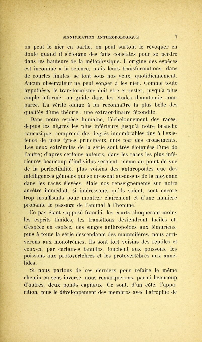 on peut le nier en partie, on peut surtout le révoquer en doute quand il s'éloigne des faits constatés pour se perdre dans les hauteurs de la métaphysique. L'origine des espèces est inconnue à la science, mais leurs transformations, dans cle courtes limites, se font sous nos yeux, quotidiennement. Aucun observateur ne peut songer à les nier. Comme toute hypothèse, le transformisme doit être et rester, jusqu'à plus ample informé, un guide dans les études d'anatomie com- parée. La vérité oblige à lui reconnaître la plus belle des qualités d'une théorie : une extraordinaire fécondité. Dans notre espèce humaine, l'échelonnement des races, depuis les nègres les plus inférieurs jusqu'à notre branche caucasique, comprend des degrés innombrables dus à l'exis- tence de trois types principaux unis par des croisements. Les deux extrémités de la série sont très éloignées l'une de l'autre; d'après certains auteurs, dans les races les plus infé- rieures beaucoup d'individus seraient, même au point de vue de la perfectibilité, plus voisins des anthropoïdes que des intelligences géniales qui se dressent au-dessus de la moyenne dans les races élevées. Mais nos renseignements sur notre ancêtre immédiat, si intéressants qu'ils soient, sont encore trop insuffisants pour montrer clairement et d'une manière probante le passage de l'animal à l'homme. Ce pas étant supposé franchi, les écarts choqueront moins les esprits timides, les transitions deviendront faciles et, d'espèce en espèce, des singes anthropoïdes aux lémuriens, puis à toute la série descendante des mammifères, nous arri- verons aux monotrèmes. Ils sont fort voisins des reptiles et ceux-ci, par certaines familles, touchent aux poissons, les poissons aux protovertébrés et les protovertébrés aux anné- lides. Si nous partons cle ces derniers pour refaire le même chemin en sens inverse, nous remarquerons, parmi beaucoup d'autres, deux points capitaux. Ce sont, d'un côté, l'appa- rition, puis le développement des membres avec l'atrophie de