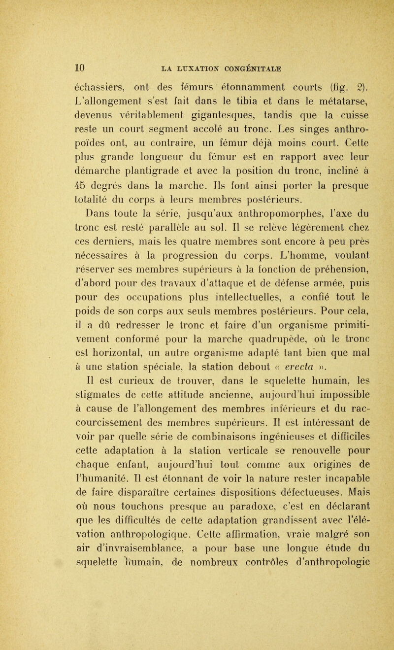 échassiers, ont des fémurs étonnamment courts (fig. 2). L'allongement s'est fait dans le tibia et dans le métatarse, devenus véritablement gigantesques, tandis que la cuisse reste un court segment accolé au tronc. Les singes anthro- poïdes ont, au contraire, un fémur déjà moins court. Cette plus grande longueur du fémur est en rapport avec leur démarche plantigrade et avec la position du tronc, incliné à 45 degrés dans la marche. Ils font ainsi porter la presque totalité du corps à leurs membres postérieurs. Dans toute la série, jusqu'aux anthropomorphes, l'axe du tronc est resté parallèle au sol. Il se relève légèrement chez ces derniers, mais les quatre membres sont encore à peu près nécessaires à la progression du corps. L'homme, voulant réserver ses membres supérieurs à la fonction de préhension, d'abord pour des travaux d'attaque et de défense armée, puis pour des occupations plus intellectuelles, a confié tout le poids de son corps aux seuls membres postérieurs. Pour cela, il a dû redresser le tronc et faire d'un organisme primiti- vement conformé pour la marche quadrupède, où le tronc est horizontal, un autre organisme adapté tant bien que mal à une station spéciale, la station debout « erecta ». Il est curieux de trouver, dans le squelette humain, les stigmates de cette attitude ancienne, aujourd'hui impossible à cause de l'allongement des membres inférieurs et du rac- courcissement des membres supérieurs. Il est intéressant de voir par quelle série de combinaisons ingénieuses et difficiles cette adaptation à la station verticale se renouvelle pour chaque enfant, aujourd'hui tout comme aux origines de l'humanité. Il est étonnant de voir la nature rester incapable de faire disparaître certaines dispositions défectueuses. Mais où nous touchons presque au paradoxe, c'est en déclarant que les difficultés de cette adaptation grandissent avec l'élé- vation anthropologique. Cette affirmation, vraie malgré son air d'invraisemblance, a pour base une longue étude du squelette humain, de nombreux contrôles d'anthropologie