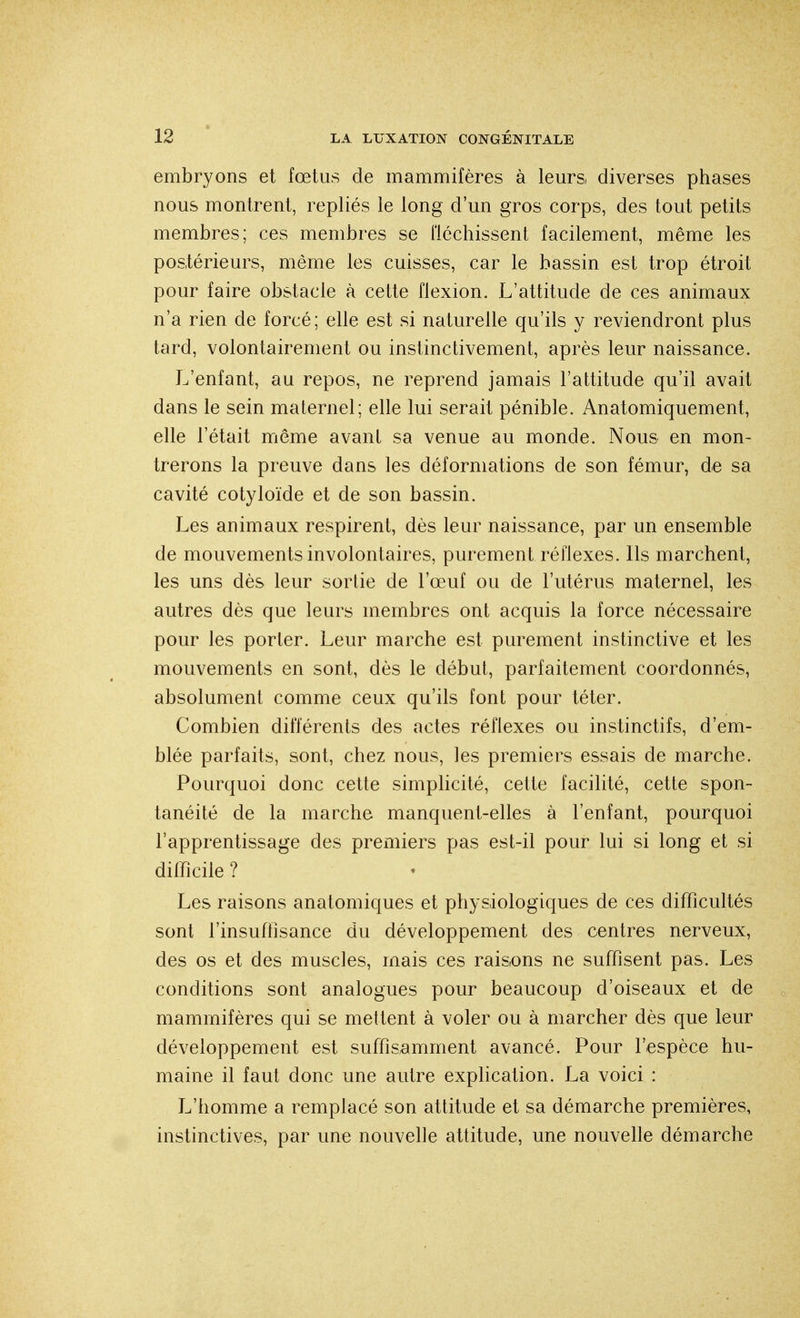 embryons et fœtus de mammifères à leurs diverses phases nous montrent, repliés le long d'un gros corps, des tout petits membres; ces membres se fléchissent facilement, même les postérieurs, même les cuisses, car le bassin est trop étroit pour faire obstacle à cette flexion. L'attitude de ces animaux n'a rien de forcé; elle est si naturelle qu'ils y reviendront plus tard, volontairement ou instinctivement, après leur naissance. L'enfant, au repos, ne reprend jamais l'attitude qu'il avait dans le sein maternel; elle lui serait pénible. Anatomiquement, elle l'était même avant sa venue au monde. Nous en mon- trerons la preuve dans les déformations de son fémur, de sa cavité cotyloïde et de son bassin. Les animaux respirent, dès leur naissance, par un ensemble de mouvements involontaires, purement réflexes. Ils marchent, les uns dès leur sortie de l'œuf ou de l'utérus maternel, les autres dès que leurs membres ont acquis la force nécessaire pour les porter. Leur marche est purement instinctive et les mouvements en sont, dès le début, parfaitement coordonnés, absolument comme ceux qu'ils font pour téter. Combien différents des actes réflexes ou instinctifs, d'em- blée parfaits, sont, chez nous, les premiers essais de marche. Pourquoi donc cette simplicité, cette facilité, cette spon- tanéité de la marche manquent-elles à l'enfant, pourquoi l'apprentissage des premiers pas est-il pour lui si long et si difficile ? Les raisons anatomiques et physiologiques de ces difficultés sont l'insuffisance du développement des centres nerveux, des os et des muscles, mais ces rais,ons ne suffisent pas. Les conditions sont analogues pour beaucoup d'oiseaux et de mammifères qui se mettent à voler ou à marcher dès que leur développement est suffisamment avancé. Pour l'espèce hu- maine il faut donc une autre explication. La voici : L'homme a remplacé son attitude et sa démarche premières, instinctives, par une nouvelle attitude, une nouvelle démarche