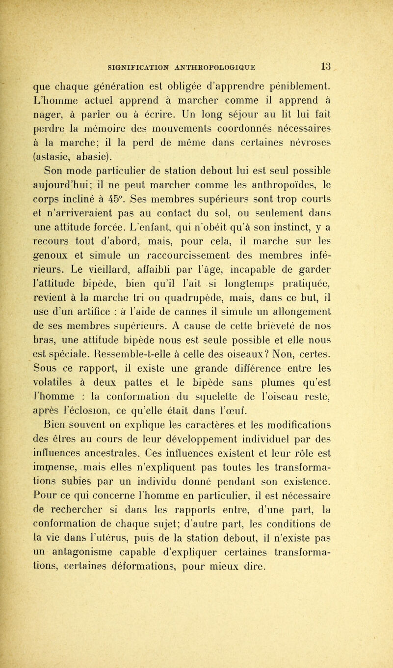 que chaque génération est obligée d'apprendre péniblement. L'homme actuel apprend à marcher comme il apprend à nager, à parler ou à écrire. Un long séjour au lit lui fait perdre la mémoire des mouvements coordonnés nécessaires à la marche; il la perd de même dans certaines névroses (astasie, abasie). Son mode particulier de station debout lui est seul possible aujourd'hui; il ne peut marcher comme les anthropoïdes, le corps incliné à 45°. Ses membres supérieurs sont trop courts et n'arriveraient pas au contact du sol, ou seulement dans une attitude forcée. L'enfant, qui n'obéit qu'à son instinct, y a recours tout d'abord, mais, pour cela, il marche sur les genoux et simule un raccourcissement des membres infé- rieurs. Le vieillard, affaibli par l'âge, incapable de garder l'attitude bipède, bien qu'il l'ait si longtemps pratiquée, revient à la marche tri ou quadrupède, mais, dans ce but, il use d'un artifice : à l'aide de cannes il simule un allongement de ses membres supérieurs. A cause de cette brièveté de nos bras, une attitude bipède nous est seule possible et elle nous est spéciale. Ressemble-t-elle à celle des oiseaux? Non, certes. Sous ce rapport, il existe une grande différence entre les volatiles à deux pattes et le bipède sans plumes qu'est l'homme : la conformation du squelette de l'oiseau reste, après l'éclosion, ce qu'elle était dans l'œuf. Bien souvent on explique les caractères et les modifications des êtres au cours de leur développement individuel par des influences ancestrales. Ces influences existent et leur rôle est immense, mais elles n'expliquent pas toutes les transforma- tions subies par un individu donné pendant son existence. Pour ce qui concerne l'homme en particulier, il est nécessaire de rechercher si dans les rapports entre, d'une part, la conformation de chaque sujet; d'autre part, les conditions de la vie dans l'utérus, puis de la station debout, il n'existe pas un antagonisme capable d'expliquer certaines transforma- tions, certaines déformations, pour mieux dire.