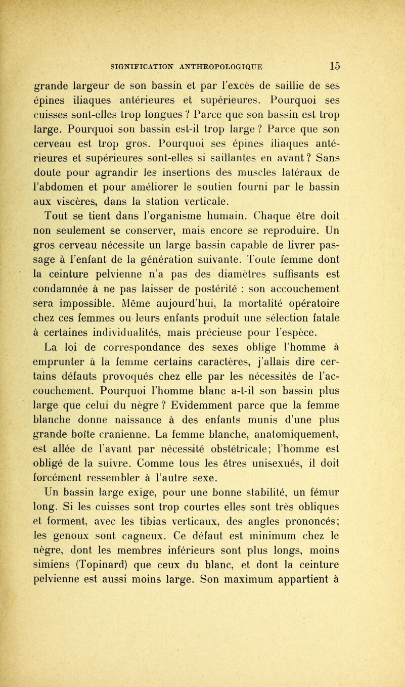 grande largeur de son bassin et par l'excès de saillie de ses épines iliaques antérieures et supérieures. Pourquoi ses cuisses sont-elles trop longues ? Parce que son bassin est trop large. Pourquoi son bassin est-il trop large ? Parce que son cerveau est trop gros. Pourquoi ses épines iliaques anté- rieures et supérieures sont-elles si saillantes en avant? Sans doute pour agrandir les insertions des muscles latéraux de l'abdomen et pour améliorer le soutien fourni par le bassin aux viscères,, dans la station verticale. Tout se tient dans l'organisme humain. Chaque être doit non seulement se conserver, mais encore se reproduire. Un gros cerveau nécessite un large bassin capable de livrer pas- sage à l'enfant de la génération suivante. Toute femme dont la ceinture pelvienne n'a pas des diamètres suffisants est condamnée à ne pas laisser de postérité : son accouchement sera impossible. Même aujourd'hui, la mortalité opératoire chez ces femmes ou leurs enfants produit une sélection fatale à certaines individualités, mais précieuse pour l'espèce. La loi de correspondance des sexes oblige l'homme à emprunter à là femme certains caractères, j'allais dire cer- tains défauts provoqués chez elle par les nécessités de l'ac- couchement. Pourquoi l'homme blanc a-t-il son bassin plus large que celui du nègre ? Evidemment parce que la femme blanche donne naissance à des enfants munis d'une plus grande boîte crânienne. La femme blanche, anatomiquement, est allée de l'avant par nécessité obstétricale; l'homme est obligé de la suivre. Comme tous les êtres unisexués, il doit forcément ressembler à l'autre sexe. Un bassin large exige, pour une bonne stabilité, un fémur long. Si les cuisses sont trop courtes elles sont très obliques et forment, avec les tibias verticaux, des angles prononcés; les genoux sont cagneux. Ce défaut est minimum chez le nègre, dont les membres inférieurs sont plus longs, moins simiens (Topinard) que ceux du blanc, et dont la ceinture pelvienne est aussi moins large. Son maximum appartient à