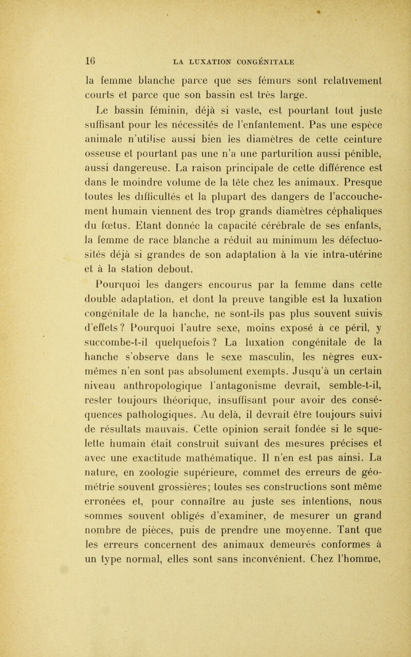 la femme blanche parce que ses fémurs sont relativement courts et parce que son bassin est très large. Le bassin féminin, déjà si vaste, est pourtant tout juste suffisant pour les nécessités de l'enfantement. Pas une espèce animale n'utiJise aussi bien les diamètres de cette ceinture osseuse et pourtant pas une n'a une parturition aussi pénible, aussi dangereuse. La raison principale de cette différence est dans le moindre volume de la tête chez les animaux. Presque toutes les difficultés et la plupart des dangers de l'accouche- ment humain viennent des trop grands diamètres céphaliques du fœtus. Etant donnée la capacité cérébrale de ses enfants, la femme de race blanche a réduit au minimum les défectuo- sités déjà si grandes de son adaptation à la vie intra-utérine et à la station debout. Pourquoi les dangers encourus par la femme dans cette double adaptation, et dont la preuve tangible est la luxation congénitale de la hanche, ne sont-ils pas plus souvent suivis d'effets ? Pourquoi l'autre sexe, moins exposé à ce péril, y succombe-t-il quelquefois ? La luxation congénitale de la hanche s'observe dans le sexe masculin, les nègres eux- mêmes n'en sont pas absolument exempts. Jusqu'à un certain niveau anthropologique l'antagonisme devrait, semble-t-il, rester toujours théorique, insuffisant pour avoir des consé- quences pathologiques. Au delà, il devrait être toujours suivi de résultats mauvais. Cette opinion serait fondée si le sque- lette humain était construit suivant des mesures précises et avec une exactitude mathématique. Il n'en est pas ainsi. La nature, en zoologie supérieure, commet des erreurs de géo- métrie souvent grossières; toutes ses constructions sont même erronées et, pour connaître au juste ses intentions, nous sommes souvent obligés d'examiner, de mesurer un grand nombre de pièces, puis de prendre une moyenne. Tant que les erreurs concernent des animaux demeurés conformes à un type normal, elles sont sans inconvénient. Chez l'homme,