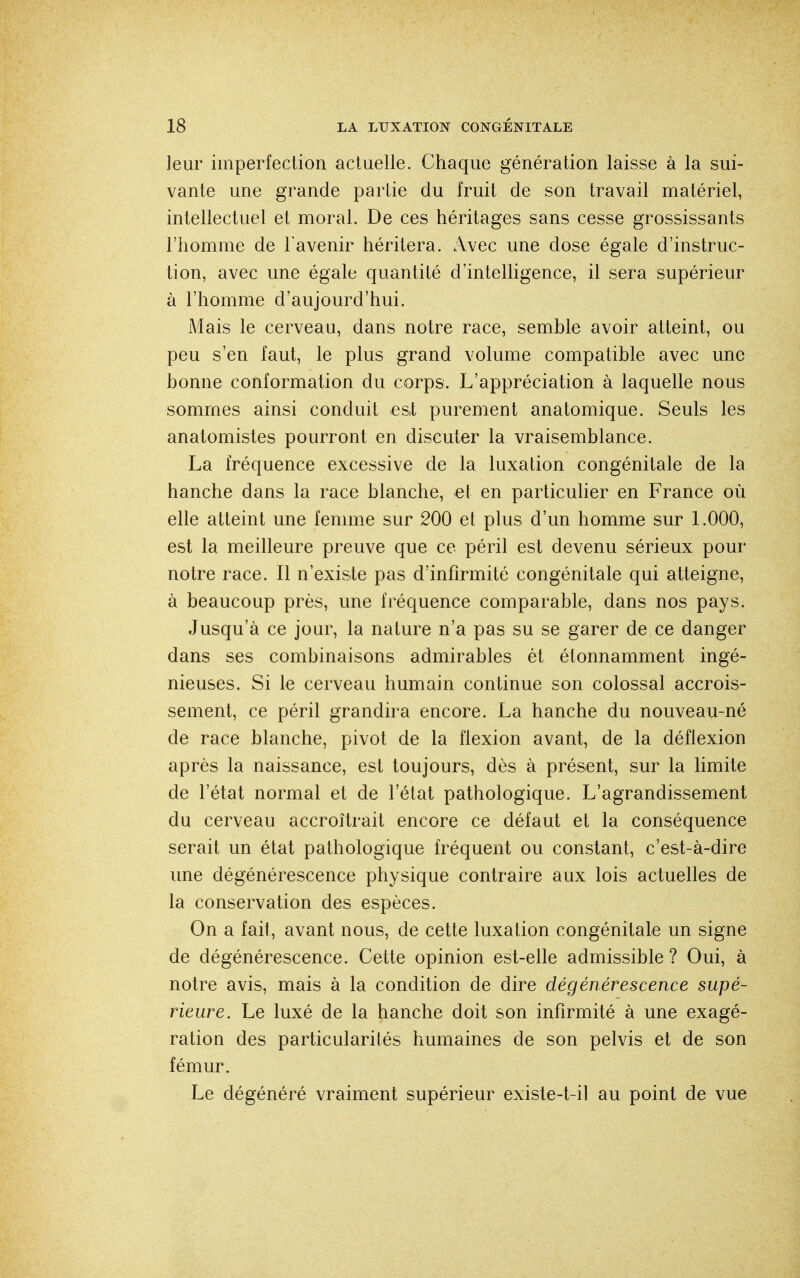 leur imperfection actuelle. Chaque génération laisse à la sui- vante une grande partie du fruit de son travail matériel, intellectuel et moral. De ces héritages sans cesse grossissants l'homme de l'avenir héritera. Avec une dose égale d'instruc- tion, avec une égale quantité d'intelligence, il sera supérieur à l'homme d'aujourd'hui. Mais le cerveau, dans notre race, semble avoir atteint, ou peu s'en faut, le plus grand volume compatible avec une bonne conformation du corps. L'appréciation à laquelle nous sommes ainsi conduit est purement anatomique. Seuls les anatomistes pourront en discuter la vraisemblance. La fréquence excessive de la luxation congénitale de la hanche dans la race blanche, et en particulier en France où elle atteint une femme sur 200 et plus d'un homme sur 1.000, est la meilleure preuve que ce péril est devenu sérieux pour notre race. Il n'exisie pas d'infirmité congénitale qui atteigne, à beaucoup près, une fréquence comparable, dans nos pays. Jusqu'à ce jour, la nature n'a pas su se garer de ce danger dans ses combinaisons admirables êt étonnamment ingé- nieuses. Si le cerveau humain continue son colossal accrois- sement, ce péril grandira encore. La hanche du nouveau-né de race blanche, pivot de la flexion avant, de la déflexion après la naissance, est toujours, dès à présent, sur la limite de l'état normal et de l'état pathologique. L'agrandissement du cerveau accroîtrait encore ce défaut et la conséquence serait un état pathologique fréquent ou constant, c'est-à-dire une dégénérescence physique contraire aux lois actuelles de la conservation des espèces. On a fait, avant nous, de cette luxation congénitale un signe de dégénérescence. Cette opinion est-elle admissible ? Oui, à notre avis, mais à la condition de dire dégénérescence supé- rieure. Le luxé de la hanche doit son infirmité à une exagé- ration des particularités humaines de son pelvis et de son fémur. Le dégénéré vraiment supérieur existe-t-il au point de vue