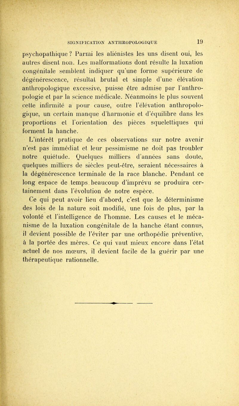 psychopathique ? Parmi les aliénistes les uns disent oui, les autres disent non. Les malformations dont résulte la luxation congénitale semblent indiquer qu'une forme supérieure de dégénérescence, résultat brutal et simple d'une élévation anthropologique excessive, puisse être admise par l'anthro- pologie et par la science médicale. Néanmoins le plus souvent cette infirmité a pour cause, outre l'élévation anthropolo- gique, un certain manque d'harmonie et d'équilibre dans les proportions et l'orientation des pièces squelettiques qui forment la hanche. L'intérêt pratique de ces observations sur notre avenir n'est pas immédiat et leur pessimisme ne doit pas troubler notre quiétude. Quelques milliers d'années sans doute, quelques milliers de siècles peut-être, seraient nécessaires à la dégénérescence terminale de la race blanche. Pendant ce long espace de temps, beaucoup d'imprévu se produira cer- tainement dans l'évolution de notre espèce. Ce qui peut avoir lieu d'abord, c'est que le déterminisme des lois de la nature soit modifié, une fois de plus, par la volonté et l'intelligence de l'homme. Les causes et le méca- nisme de la luxation congénitale de la hanche étant connus, il devient possible de l'éviter par une orthopédie préventive, à la portée des mères. Ce qui vaut mieux encore dans l'état actuel de nos mœurs, il devient facile de la guérir par une thérapeutique rationnelle.