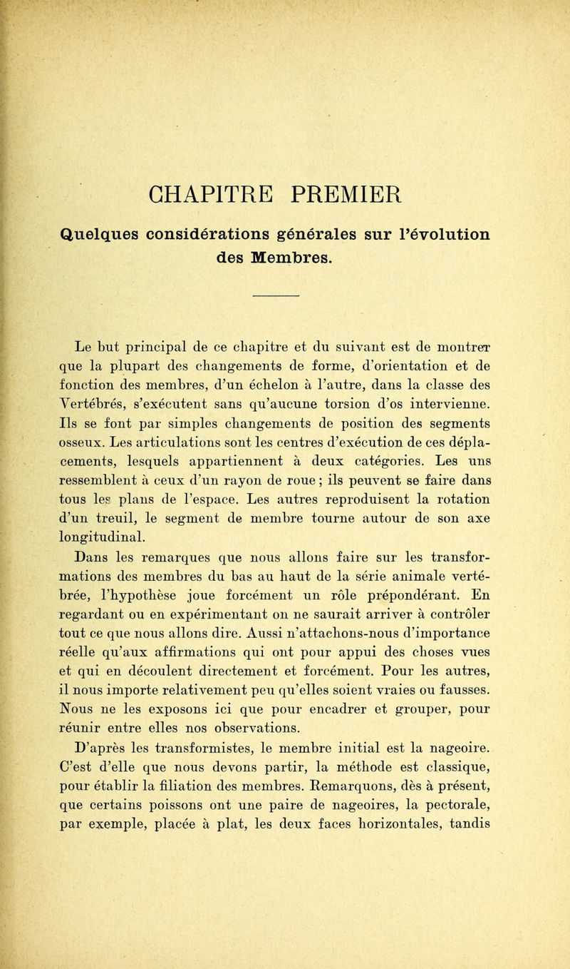 CHAPITRE PREMIER Quelques considérations générales sur l'évolution des Membres. Le but principal de ce chapitre et du suivant est de montrer que la plupart des changements de forme, d'orientation et de fonction des membres, d'un échelon à l'autre, dans la classe des Yertébrés, s'exécutent sans qu'aucune torsion d'os intervienne. Ils se font par simples changements de position des segments osseux. Les articulations sont les centres d'exécution de ces dépla- cements, lesquels appartiennent à deux catégories. Les uns ressemblent à ceux d'un rayon de roue ; ils peuvent se faire dans tous lee plans de l'espace. Les autres reproduisent la rotation d'un treuil, le segment de membre tourne autour de son axe longitudinal. Dans les remarques que nous allons faire sur les transfor- mations des membres du bas au haut de la série animale verté- brée, l'hypothèse joue forcément un rôle prépondérant. En regardant ou en expérimentant on ne saurait arriver à contrôler tout ce que nous allons dire. Aussi n'attachons-nous d'importance réelle qu'aux affirmations qui ont pour appui des choses vues et qui en découlent directement et forcément. Pour les autres, il nous importe relativement peu qu'elles soient vraies ou fausses. Nous ne les exposons ici que pour encadrer et grouper, pour réunir entre elles nos observations. D'après les transformistes, le membre initial est la nageoire. C'est d'elle que nous devons partir, la méthode est classique, pour établir la filiation des membres. Remarquons, dès à présent, que certains poissons ont une paire de nageoires, la pectorale, par exemple, placée à plat, les deux faces horizontales, tandis