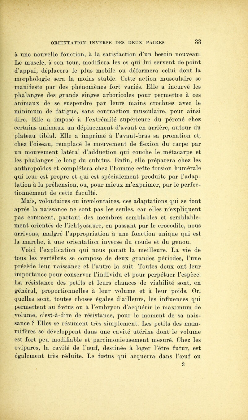 à une nouvelle fonction, à la satisfaction d'un besoin nouveau. Le muscle, à son tour, modifiera les os qui lui servent de point d'appui, déplacera le plus mobile ou déformera celui dont la morphologie sera la moins stable. Cette action musculaire se manifeste par des phénomènes fort variés. Elle a incurvé les phalanges des grands singes arboricoles pour permettre à ces animaux de se suspendre par leurs mains crochues avec le minimum de fatigue, sans contraction musculaire, pour ainsi dire. Elle a imposé à l'extrémité supérieure du péroné chez certains animaux un déplacement d'avant en arrière, autour du plateau tibial. Elle a imprimé à l'avant-bras sa pronation et, chez l'oiseau, remplacé le mouvement de flexion du carpe par un mouvement latéral d'adduction qui couche le métacarpe et les phalanges le long du cubitus. Enfin, elle préparera chez les anthropoïdes et complétera chez l'homme cette torsion humérale qui leur est propre et qui est spécialement produite par l'adap- tation à la préhension, ou, pour mieux m'exprimer, par le perfec- tionnement de cette faculté. Mais, volontaires ou involontaires, ces adaptations qui se font après la naissance ne sont pas les seules, car elles n'expliquent pas comment, partant des membres semblables et semblable- ment orientés de l'ichtyosaure, en passant par le crocodile, nous arrivons, malgré l'appropriation à une fonction unique qui est la marche, à une orientation inverse du coude et du genou. Voici l'explication qui nous paraît la meilleure. La vie de tous les vertébrés se compose de deux grandes périodes, l'une précède leur naissance et l'autre la suit. Toutes deux ont leur importance pour conserver l'individu et pour perpétuer l'espèce. La résistance des petits et leurs chances de viabilité sont, en général, proportionnelles à leur volume et à leur poids. Or, quelles sont, toutes choses égales d'ailleurs, les influences qui permettent au fœtus ou à l'embryon d'acquérir le maximum de volume, c'est-à-dire de résistance, pour le moment de sa nais- sance ? Elles se résument très simplement. Les petits des mam- mifères se développent dans une cavité utérine dont le volume est fort peu modifiable et parcimonieusement mesuré. Chez les ovipares, la cavité de l'œuf, destinée à loger l'être futur, est également très réduite. Le fœtus qui acquerra dans l'œuf ou 3