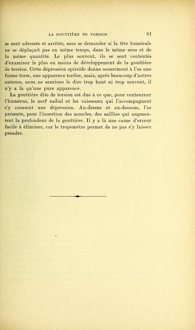 se sont adressés et arrêtés, sans se demander si la tête numérale ne se déplaçait pas en même temps, dans le même sens et de la même quantité. Le plus souvent, ils se sont contentés d'examiner le plus ou moins de développement de la gouttière de torsion. Cette dépression spiroïde donne assurément à l'os une forme torse, une apparence tordue, mais, après beaucoup d'autres auteurs, nous ne saurions le dire trop haut ni trop souvent, il n'y a là qu'une pure apparence. La gouttière dite de torsion est due à ce que, pour contourner l'humérus, le nerf radial et les vaisseaux qui l'accompagnent s'y creusent une dépression. Au-dessus et au-dessous, l'os présente, pour l'insertion des muscles, des saillies qui augmen- tent la profondeur de la gouttière. Il y a là une cause d'erreur facile à éliminer, car le tropomètre permet de ne pas s'y laisser prendre.
