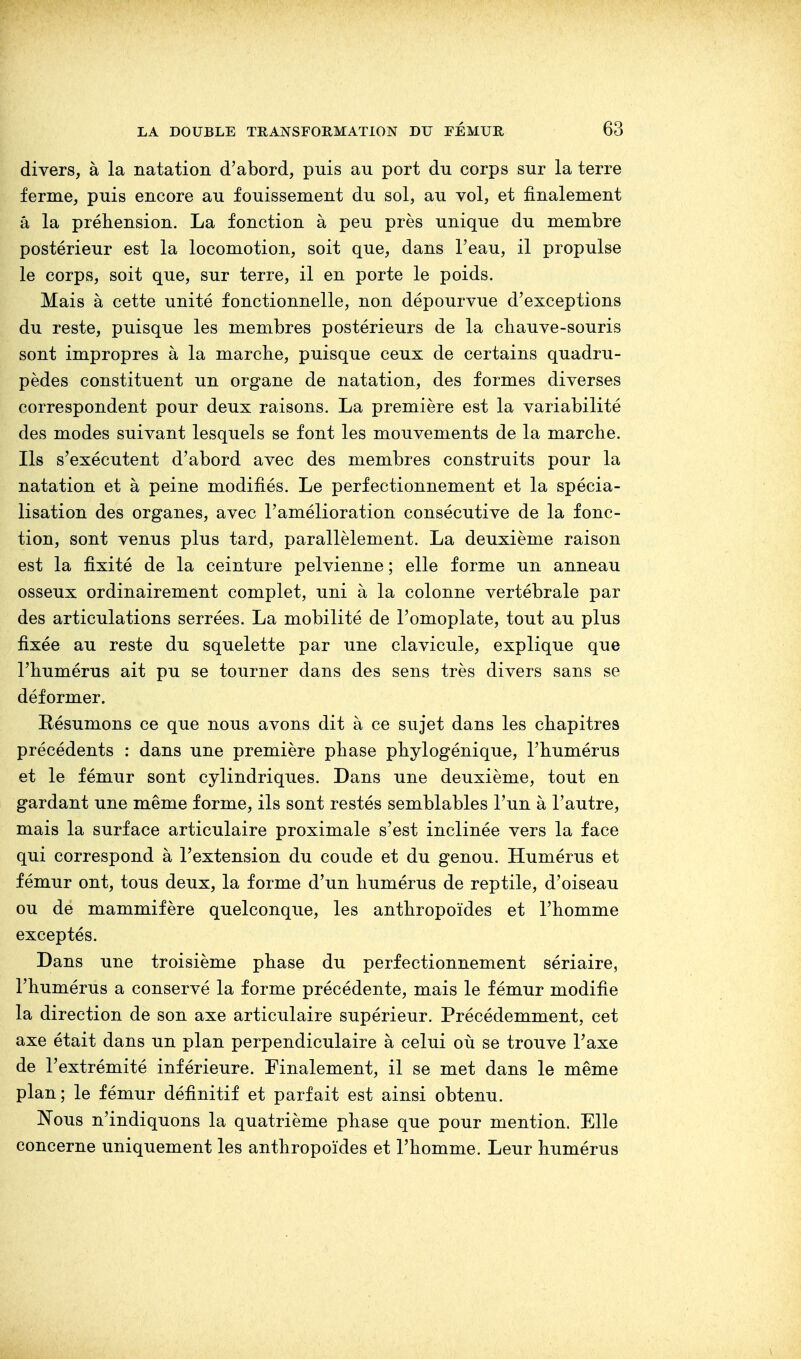 divers, à la natation d'abord, puis an port du corps sur la terre ferme, puis encore au fouissement du sol, au vol, et finalement â la préhension. La fonction à peu près unique du membre postérieur est la locomotion, soit que, dans l'eau, il propulse le corps, soit que, sur terre, il en porte le poids. Mais à cette unité fonctionnelle, non dépourvue d'exceptions du reste, puisque les membres postérieurs de la chauve-souris sont impropres à la marche, puisque ceux de certains quadru- pèdes constituent un organe de natation, des formes diverses correspondent pour deux raisons. La première est la variabilité des modes suivant lesquels se font les mouvements de la marche. Ils s'exécutent d'abord avec des membres construits pour la natation et à peine modifiés. Le perfectionnement et la spécia- lisation des organes, avec l'amélioration consécutive de la fonc- tion, sont venus plus tard, parallèlement. La deuxième raison est la fixité de la ceinture pelvienne ; elle forme un anneau osseux ordinairement complet, uni à la colonne vertébrale par des articulations serrées. La mobilité de l'omoplate, tout au plus fixée au reste du squelette par une clavicule, explique que l'humérus ait pu se tourner dans des sens très divers sans se déformer. Résumons ce que nous avons dit à ce sujet dans les chapitres précédents : dans une première phase phylogénique, l'humérus et le fémur sont cylindriques. Dans une deuxième, tout en gardant une même forme, ils sont restés semblables l'un à l'autre, mais la surface articulaire proximale s'est inclinée vers la face qui correspond à l'extension du coude et du genou. Humérus et fémur ont, tous deux, la forme d'un humérus de reptile, d'oiseau ou de mammifère quelconque, les anthropoïdes et l'homme exceptés. Dans une troisième phase du perfectionnement sériaire, l'humérus a conservé la forme précédente, mais le fémur modifie la direction de son axe articulaire supérieur. Précédemment, cet axe était dans un plan perpendiculaire à celui où se trouve Taxe de l'extrémité inférieure. Finalement, il se met dans le même plan; le fémur définitif et parfait est ainsi obtenu. Nous n'indiquons la quatrième phase que pour mention. Elle concerne uniquement les anthropoïdes et l'homme. Leur humérus