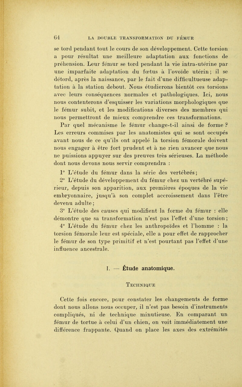 se tord pendant tout le cours de son développement. Cette torsion a pour résultat une meilleure adaptation aux fonctions de préhension. Leur fémur se tord pendant la vie intra-utérine par une imparfaite adaptation du fœtus à l'ovoïde utérin ; il se détord, après la naissance, par le fait d'une difficultueuse adap- tation à la station debout. Nous étudierons bientôt ces torsions avec leurs conséquences normales et pathologiques. Ici, nous nous contenterons d'esquisser les variations morphologiques que le fémur subit, et les modifications diverses des membres qui nous permettront de mieux comprendre ces transformations. Par quel mécanisme le fémur change-t-il ainsi de forme ? Les erreurs commises par les anatomistes qui se sont occupés avant nous de ce qu'ils ont appelé la torsion fémorale doivent nous engager à être fort prudent et à ne rien avancer que nous ne puissions appuyer sur des preuves très sérieuses. La méthode dont nous devons nous servir comprendra : 1° L'étude du fémur dans la série des vertébrés; 2° L'étude du développement du fémur chez un vertébré supé- rieur, depuis son apparition, aux premières époques de la vie embryonnaire, jusqu'à son complet accroissement dans l'être devenu adulte ; 3° L'étude des causes qui modifient la forme du fémur : elle démontre que sa transformation n'est pas l'effet d'une torsion; 4° L'étude du fémur chez les anthropoïdes et l'homme : la torsion fémorale leur est spéciale, elle a pour effet de rapprocher le fémur de son type primitif et n'est pourtant pas l'effet d'une influence ancestrale. I. — Étude anatomique. Technique Cette fois encore, pour constater les changements de forme dont nous allons nous occuper, il n'est pas besoin d'instruments compliqués, ni de technique minutieuse. En comparant un fémur de tortue à celui d'un chien, on voit immédiatement une différence frappante. Quand on place les axes des extrémités