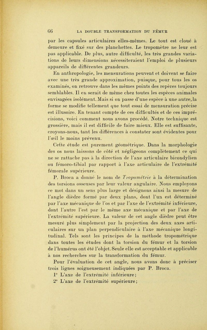 par les capsules articulaires elles-mêmes. Le tout est cloué à demeure et fixé sur des planchettes. Le tropomètre ne leur est pas applicable. De plus, autre difficulté, les très grandes varia- tions de leurs dimensions nécessiteraient l'emploi de plusieurs appareils de différentes grandeurs. En anthropologie, les mensurations peuvent et doivent se faire avec une très grande approximation, puisque, pour tous les os examinés, on retrouve dans les mêmes points des repères toujours semblables. Il en serait de même chez toutes les espèces animales envisagées isolément. Mais si on passe d'une espèce à une autre, la forme se modifie tellement que tout essai de mensuration précise est illusoire. En tenant compte de ces difficultés et de ces impré- cisions, voici comment nous avons procédé. Notre technique est grossière, mais il est difficile de faire mieux. Elle est suffisante, croyons-nous, tant les différences à constater sont évidentes pour l'œil le moins prévenu. Cette étude est purement géométrique. Dans la morphologie des os nous laissons de côté et négligeons complètement ce qui ne se rattache pas à la direction de l'axe articulaire bicondylien ou fémoro-tibial par rapport à l'axe articulaire de l'extrémité fémorale supérieure. P. Broca a donné le nom de Tropométrie à la détermination des torsions osseuses par leur valeur angulaire. Nous employons ce mot dans un sens plus large et désignons ainsi la mesure de l'angle dièdre formé par deux plans, dont l'un est déterminé par l'axe mécanique de l'os et par l'axe de l'extrémité inférieure, dont l'autre l'est par le même axe mécanique et par l'axe de l'extrémité supérieure. La valeur de cet angle dièdre peut être mesuré plus simplement par la projection des deux axes arti- culaires sur un plan perpendiculaire à l'axe mécanique longi- tudinal. Tels sont les principes de la méthode tropométrique dans toutes les études dont la torsion du fémur et la torsion de l'humérus ont été l'objet. Seule elle est acceptable et applicable à nos recherches sur la transformation du fémur. Pour l'évaluation de cet angle, nous avons donc à préciser trois lignes soigneusement indiquées par P. Broca. 1° L'axe de l'extrémité inférieure; 2° L'axe de l'extrémité supérieure ;