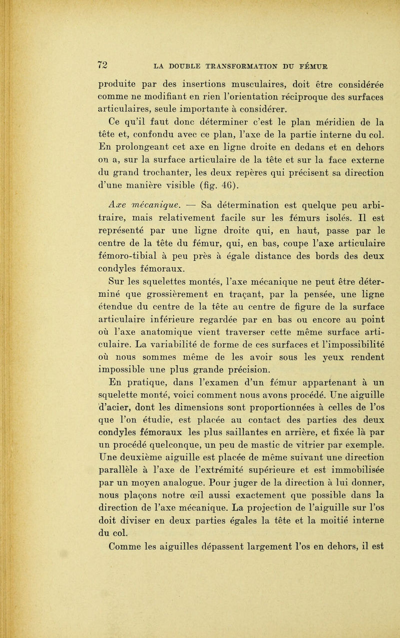 produite par des insertions musculaires, doit être considérée comme ne modifiant en rien l'orientation réciproque des surfaces articulaires, seule importante à considérer. Ce qu'il faut donc déterminer c'est le plan méridien de la tête et, confondu avec ce plan, l'axe de la partie interne du col. En prolongeant cet axe en ligne droite en dedans et en deliors on a, sur la surface articulaire de la tête et sur la face externe du grand trochanter, les deux repères qui précisent sa direction d'une manière visible (fig. 46). Axe mécanique. — Sa détermination est quelque peu arbi- traire, mais relativement facile sur les fémurs isolés. Il est représenté par une ligne droite qui, en haut, passe par le centre de la tête du fémur, qui, en bas, coupe l'axe articulaire fémoro-tibial à peu près à égale distance des bords des deux condyles fémoraux. Sur les squelettes montés, l'axe mécanique ne peut être déter- miné que grossièrement en traçant, par la pensée, une ligne étendue du centre de la tête au centre de figure de la surface articulaire inférieure regardée par en bas ou encore au point où l'axe anatomique vient traverser cette même surface arti- culaire. La variabilité de forme de ces surfaces et l'impossibilité où nous sommes même de les avoir sous les yeux rendent impossible une plus grande précision. En pratique, dans l'examen d'un fémur appartenant à un squelette monté, voici comment nous avons procédé. Une aiguille d'acier, dont les dimensions sont proportionnées à celles de l'os que l'on étudie, est placée au contact des parties des deux condyles fémoraux les plus saillantes en arrière, et fixée là par un procédé quelconque, un peu de mastic de vitrier par exemple. Une deuxième aiguille est placée de même suivant une direction parallèle à l'axe de l'extrémité supérieure et est immobilisée par un moyen analogue. Pour juger de la direction à lui donner, nous plaçons notre œil aussi exactement que possible dans la direction de l'axe mécanique. La projection de l'aiguille sur l'os doit diviser en deux parties égales la tête et la moitié interne du col. Comme les aiguilles dépassent largement l'os en dehors, il est