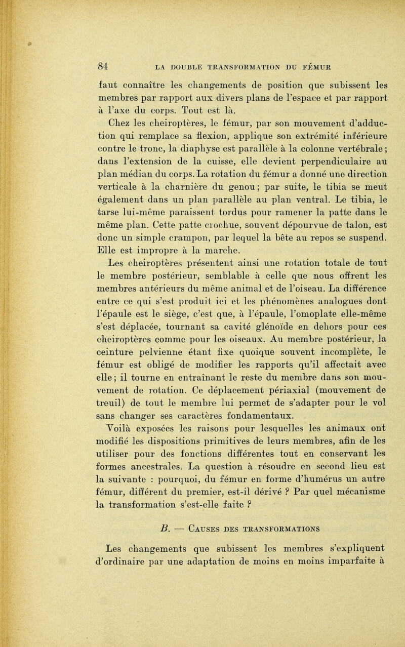 faut connaître les changements de position que subissent les membres par rapport aux divers plans de l'espace et par rapport à l'axe du corps. Tout est là. Chez les chéiroptères, le fémur, par son mouvement d'adduc- tion qui remplace sa flexion, applique son extrémité inférieure contre le tronc, la diaphyse est parallèle à la colonne vertébrale ; dans l'extension de la cuisse, elle devient perpendiculaire au plan médian du corps. La rotation du fémur a donné une direction verticale à la charnière du genou; par suite, le tibia se meut également dans un plan parallèle au plan ventral. Le tibia, le tarse lui-même paraissent tordus pour ramener la patte dans le même plan. Cette patte crochue, souvent dépourvue de talon, est donc un simple crampon, par lequel la bête au repos se suspend. Elle est impropre à la marche. Les chéiroptères présentent ainsi une rotation totale de tout le membre postérieur, semblable à celle que nous offrent les membres antérieurs du même animal et de l'oiseau. La différence entre ce qui s'est produit ici et les phénomènes analogues dont l'épaule est le siège, c'est que, à l'épaule, l'omoplate elle-même s'est déplacée, tournant sa cavité glénoïde en dehors pour ces chéiroptères comme pour les oiseaux. Au membre postérieur, la ceinture pelvienne étant fixe quoique souvent incomplète, le fémur est obligé de modifier les rapports qu'il affectait avec elle ; il tourne en entraînant le reste du membre dans son mou- vement de rotation. Ce déplacement périaxial (mouvement de treuil) de tout le membre lui permet de s'adapter pour le vol sans changer ses caractères fondamentaux. Yoilà exposées les raisons pour lesquelles les animaux ont modifié les dispositions primitives de leurs membres, afin de les utiliser pour des fonctions différentes tout en conservant les formes ancestrales. La question à résoudre en second lieu est la suivante : pourquoi, du fémur en forme d'humérus un autre fémur, différent du premier, est-il dérivé ? Par quel mécanisme la transformation s'est-elle faite ? B. — Causes des transformations Les changements que subissent les membres s'expliquent d'ordinaire par une adaptation de moins en moins imparfaite à