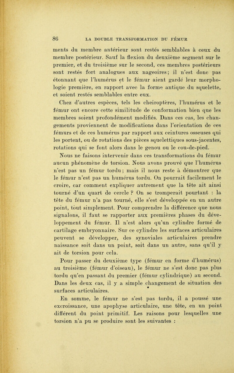 ments du membre antérieur sont restés semblables à ceux du membre postérieur. Sauf la flexion du deuxième segment sur le premier, et du troisième sur le second, ces membres postérieurs sont restés fort analogues aux nageoires ; il n'est donc pas étonnant que rhumérus et le fémur aient gardé leur morpho- logie première, en rapport avec la forme antique du squelette, et soient restés semblables entre eux. Chez d'autres espèces, tels les chéiroptères, l'humérus et le fémur ont encore cette similitude de conformation bien que les membres soient profondément modifiés. Dans ces cas, les chan- gements proviennent de modifications dans l'orientation de ces fémurs et de ces humérus par rapport aux ceintures osseuses qui les portent, ou de rotations des pièces squelettiques sous-jacentes, rotations qui se font alors dans le genou ou le cou-de-pied. Nous ne faisons intervenir dans ces transformations du fémur aucun phénomène de torsion. Nous avons prouvé que l'humérus n'est pas un fémur tordu ; mais il nous reste à démontrer que le fémur n'est pas un humérus tordu. On pourrait facilement le croire, car comment expliquer autrement que la tête ait ainsi tourné d'un quart de cercle ? On se tromperait pourtant : la tête du fémur n'a pas tourné, elle s'est développée en un autre point, tout simplement. Pour comprendre la différence que nous signalons, il faut se rapporter aux premières phases du déve- loppement du fémur. Il n'est alors qu'un cylindre formé de cartilage embryonnaire. Sur ce cylindre les surfaces articulaires peuvent se développer, des synoviales articulaires prendre naissance soit dans un point, soit dans un autre, sans qu'il y ait de torsion pour cela. Pour passer du deuxième type (fémur en forme d'humérus) au troisième (fémur d'oiseau), le fémur ne s'est donc pas plus tordu qu'en passant du premier (fémur cylindrique) au second. Dans les deux cas, il y a simple changement de situation des surfaces articulaires. En somme, le fémur ne s'est pas tordu, il a poussé une excroissance, une apophyse articulaire, une tête, en un point différent du point primitif. Les raisons pour lesquelles une torsion n'a pu se produire sont les suivantes :