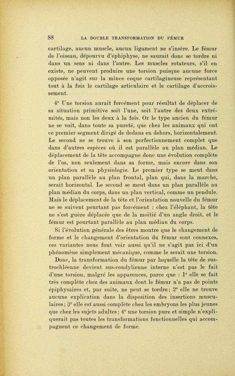 cartilage, aucun muscle, aucun ligament ne s'insère. Le fémur de l'oiseau, dépourvu d'éphiphyse, ne saurait donc se tordre ni dans un sens ni dans l'autre. Les muscles rotateurs, s'il en existe, ne peuvent produire une torsion puisque aucune force opposée n'agit sur la mince coque cartilagineuse représentant tout à la fois le cartilage articulaire et le cartilage d'accrois- sement. 4° Une torsion aurait forcément pour résultat de déplacer de sa situation primitive soit l'une, soit l'autre des deux extré- mités, mais non les deux à la fois. Or le type ancien du fémur ne se voit, dans toute sa pureté, que chez les animaux qui ont ce premier segment dirigé de dedans en dehors, horizontalement. Le second ne se trouve à son perfectionnement complet que dans d'autres espèces où il est parallèle au plan médian. Le déplacement de la tête accompagne donc une évolution complète de l'os, non seulement dans sa forme, mais encore dans son orientation et sa physiologie. Le premier type se meut dans un plan parallèle au plan frontal, plan qui, dans la marche, serait horizontal. Le second se meut dans un plan parallèle au plan médian du corps, dans un plan vertical, comme un pendule. Mais le déplacement de la tête et l'orientation nouvelle du fémur ne se suivent pourtant pas forcément : chez l'éléphant, la tête ne s'est guère déplacée que de la moitié d'un angle droit, et le fémur est pourtant parallèle au plan médian du corps. Si l'évolution générale des êtres montre que le changement de forme et le changement d'orientation du fémur sont connexes, ces variantes nous font voir aussi qu'il ne s'agit pas ici d'un phénomène simplement mécanique, comme le serait une torsion. Donc, la transformation du fémur par laquelle la tête de sus- trochléenne devient sus-condylienne interne n'est pas le fait d'une torsion, malgré les apparences, parce que : 1° elle se fait très complète chez des animaux dont le fémur n'a pas de points épiphysaires et, par suite, ne peut se tordre ; 2° elle ne trouve aucune explication dans la disposition des insertions muscu- laires ; 3° elle est aussi complète chez les embryons les plus jeunes que chez les sujets adultes ; 4° une torsion pure et simple n'expli- querait pas toutes les transformations fonctionnelles qui accom- pagnent ce changement de forme.