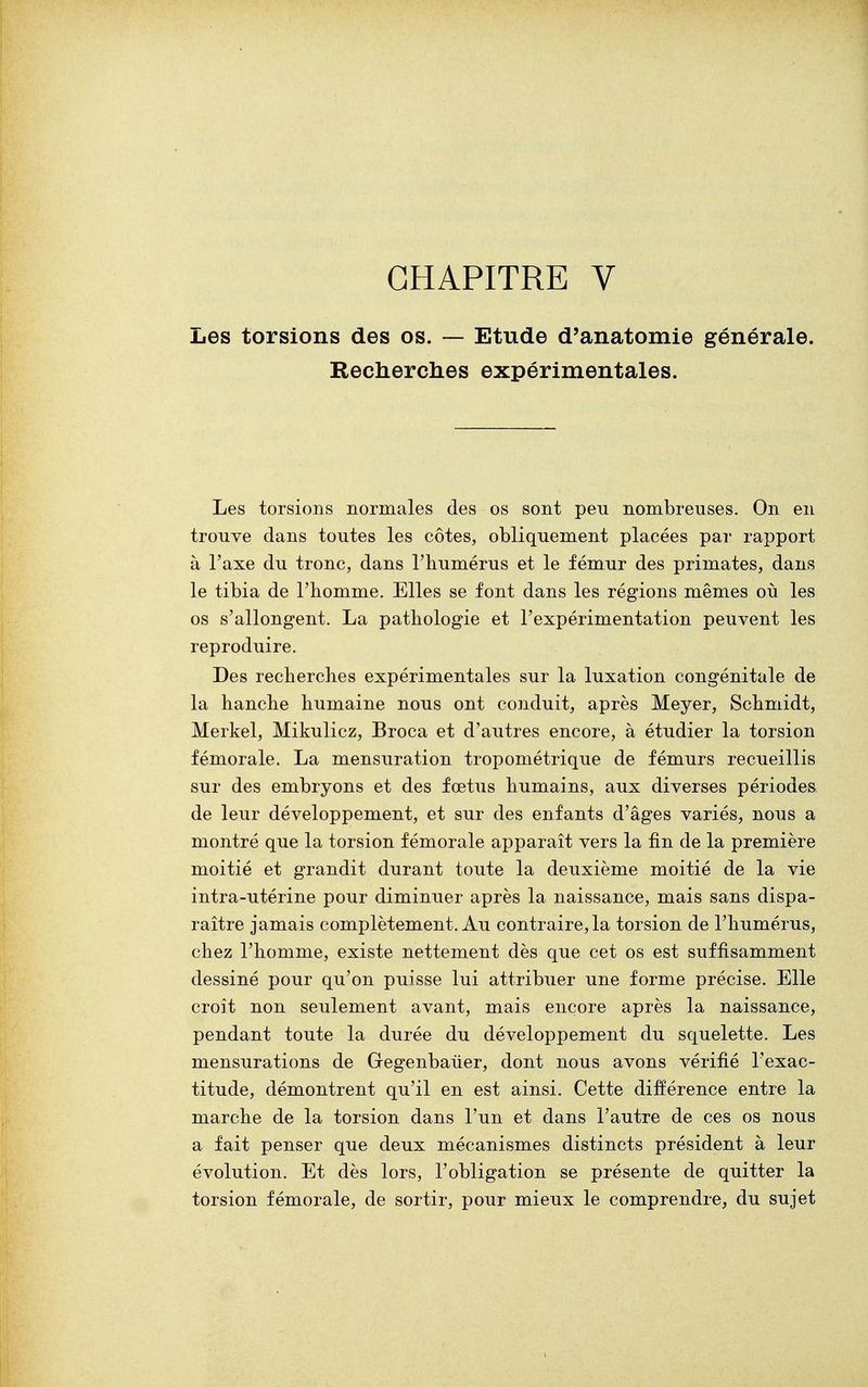 CHAPITRE V Les torsions des os. — Etude d'anatomie générale. Recherches expérimentales. Les torsions normales des os sont peu nombreuses. On en trouve dans toutes les côtes, obliquement placées par rapport à l'axe du tronc, dans l'humérus et le fémur des primates, dans le tibia de l'homme. Elles se font dans les régions mêmes où les os s'allongent. La pathologie et l'expérimentation peuvent les reproduire. Des recherches expérimentales sur la luxation congénitale de la hanche humaine nous ont conduit, après Meyer, Schmidt, Merkel, Mikulicz, Broca et d'autres encore, à étudier la torsion fémorale. La mensuration tropométrique de fémurs recueillis sur des embryons et des fœtus humains, aux diverses périodes de leur développement, et sur des enfants d'âges variés, nous a montré que la torsion fémorale apparaît vers la fin de la première moitié et grandit durant toute la deuxième moitié de la vie intra-utérine pour diminuer après la naissance, mais sans dispa- raître jamais complètement. Au contraire, la torsion de l'humérus, chez l'homme, existe nettement dès que cet os est suffisamment dessiné pour qu'on puisse lui attribuer une forme précise. Elle croît non seulement avant, mais encore après la naissance, pendant toute la durée du développement du squelette. Les mensurations de Gegenbaiier, dont nous avons vérifié l'exac- titude, démontrent qu'il en est ainsi. Cette différence entre la marche de la torsion dans l'un et dans l'autre de ces os nous a fait penser que deux mécanismes distincts président à leur évolution. Et dès lors, l'obligation se présente de quitter la torsion fémorale, de sortir, pour mieux le comprendre, du sujet