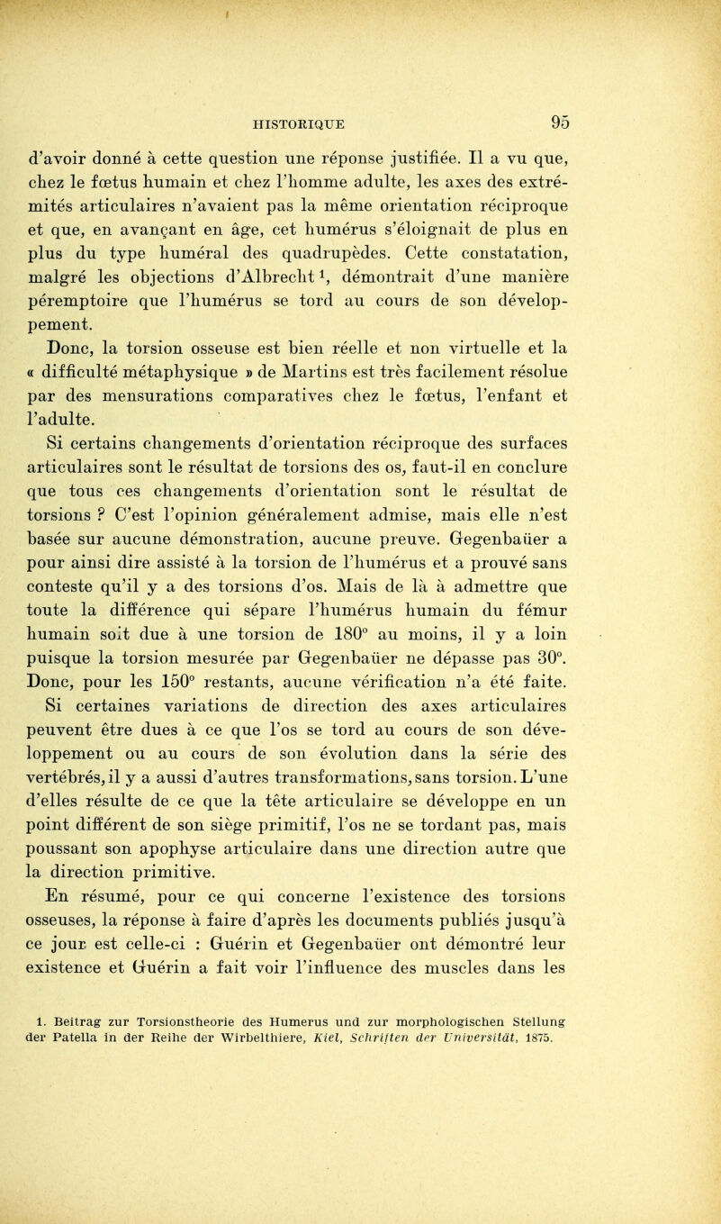 d'avoir donné à cette question une réponse justifiée. Il a vu que, chez le fœtus humain et chez l'homme adulte, les axes des extré- mités articulaires n'avaient pas la même orientation réciproque et que, en avançant en âge, cet humérus s'éloignait de plus en plus du type huméral des quadrupèdes. Cette constatation, malgré les objections d'Albrecht1, démontrait d'une manière péremptoire que l'humérus se tord au cours de son dévelop- pement. Donc, la torsion osseuse est bien réelle et non virtuelle et la « difficulté métaphysique » de Martins est très facilement résolue par des mensurations comparatives chez le fœtus, l'enfant et l'adulte. Si certains changements d'orientation réciproque des surfaces articulaires sont le résultat de torsions des os, faut-il en conclure que tous ces changements d'orientation sont le résultat de torsions ? C'est l'opinion généralement admise, mais elle n'est basée sur aucune démonstration, aucune preuve. Gegenbaùer a pour ainsi dire assisté à la torsion de l'humérus et a prouvé sans conteste qu'il y a des torsions d'os. Mais de là à admettre que toute la différence qui sépare l'humérus humain du fémur humain soit due à une torsion de 180° au moins, il y a loin puisque la torsion mesurée par Gegenbaùer ne dépasse pas 30°. Donc, pour les 150° restants, aucune vérification n'a été faite. Si certaines variations de direction des axes articulaires peuvent être dues à ce que l'os se tord au cours de son déve- loppement ou au cours de son évolution dans la série des vertébrés, il y a aussi d'autres transformations, sans torsion. L'une d'elles résulte de ce que la tête articulaire se développe en un point différent de son siège primitif, l'os ne se tordant pas, mais poussant son apophyse articulaire dans une direction autre que la direction primitive. En résumé, pour ce qui concerne l'existence des torsions osseuses, la réponse à faire d'après les documents publiés jusqu'à ce jour, est celle-ci : Guérin et Gegenbaùer ont démontré leur existence et Guérin a fait voir l'influence des muscles dans les 1. Beitrag zur Torsionstheorie des Humérus und zur morphologischen Stellung der Patella in der Reine der Wirbelthiere, Kiel, Schriften der Universitàt, 1875.