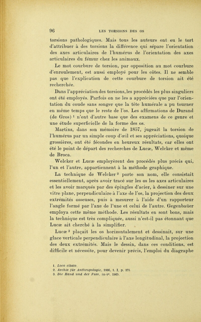 torsions pathologiques. Mais tous les auteurs ont eu le tort d'attribuer à des torsions la différence qui sépare l'orientation des axes articulaires de l'humérus de l'orientation des axes articulaires du fémur chez les animaux. Le mot courbure de torsion, par opposition au mot courbure d'enroulement, est aussi employé pour les côtes. Il ne semble pas que l'explication de cette courbure de torsion ait été recherchée. Dans l'appréciation des torsions, les procédés les plus singuliers ont été employés. Parfois on ne les a appréciées que par l'orien- tation du coude sans songer que la tête numérale a pu tourner en même temps que le reste de l'os. Les affirmations de Durand (de Gros) 1 n'ont d'autre base que des examens de ce genre et une étude superficielle de la forme des os. Martins, dans son mémoire de 1857, jugeait la torsion de l'humérus par un simple coup d'œil et ses appréciations, quoique grossières, ont été fécondes en heureux résultats, car elles ont été le point de départ des recherches de Lucse, Welcker et même de Broca. Welcker et Lucse employèrent des procédés plus précis qui, l'un et l'autre, appartiennent à la méthode graphique. La technique de Welcker2 porte son nom, elle consistait essentiellement, après avoir tracé sur les os les axes articulaires et les avoir marqués par des épingles d'acier, à dessiner sur une vitre plane, perpendiculaire à l'axe de l'os, la projection des deux extrémités osseuses, puis à mesurer à l'aide d'un rapporteur l'angle formé par l'axe de l'une et celui de l'autre. Gegenbauer employa cette même méthode. Les résultats en sont bons, mais la technique est très compliquée, aussi n'est-il pas étonnant que Lucse ait cherché à la simplifier. Lucse3 plaçait les os horizontalement et dessinait, sur une glace verticale perpendiculaire à l'axe longitudinal, la projection des deux extrémités. Mais le dessin, dans ces conditions, est difficile et nécessite, pour devenir précis, l'emploi du diagraphe 1. Loco citato. 2. Archiv fur Anthropologie, 1866, t. I, p. 274 3. Die Hand und der Fuss, in-4«, 1865.