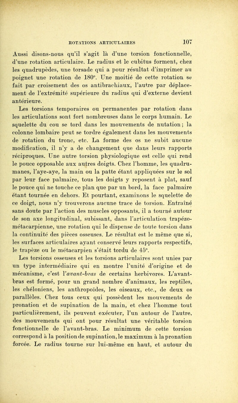 Aussi disons-nous qu'il s'agit là d'une torsion fonctionnelle, d'une rotation articulaire. Le radius et le cubitus forment, chez les quadrupèdes, une torsade qui a pour résultat d'imprimer au poignet une rotation de 180°. Une moitié de cette rotation se fait par croisement des os antibrachiaux, l'autre par déplace- ment de l'extrémité supérieure du radius qui d'externe devient antérieure. Les torsions temporaires ou permanentes par rotation dans les articulations sont fort nombreuses dans le corps humain. Le squelette du cou se tord dans les mouvements de nutation ; la colonne lombaire peut se tordre également dans les mouvements de rotation du tronc, etc. La forme des os ne subit aucune modification, il n'y a de changement que dans leurs rapports réciproques. Une autre torsion physiologique est celle qui rend le pouce opposable aux autres doigts. Chez l'homme, les quadru- manes, l'aye-aye, la main ou la patte étant appliquées sur le sol par leur face palmaire, tous les doigts y reposent à plat, sauf le pouce qui ne touche ce plan que par un bord, la face palmaire étant tournée en dehors. Et pourtant, examinons le squelette de ce doigt, nous n'y trouverons aucune trace de torsion. Entraîné sans doute par l'action des muscles opposants, il a tourné autour de son axe longitudinal, subissant, dans l'articulation trapézo- métacarpienne, une rotation qui le dispense de toute torsion dans la continuité des pièces osseuses. Le résultat est le même que si, les surfaces articulaires ayant conservé leurs rapports respectifs, le trapèze ou le métacarpien s'était tordu de 45°. Les torsions osseuses et les torsions articulaires sont unies par un type intermédiaire qui en montre l'unité d'origine et de mécanisme, c'est Yavant-bras de certains herbivores. L'avant- bras est formé, pour un grand nombre d'animaux, les reptiles, les chéloniens, les anthropoïdes, les oiseaux, etc., de deux os parallèles. Chez tous ceux qui possèdent les mouvements de pronation et de supination de la main, et chez l'homme tout particulièrement, ils peuvent exécuter, l'un autour de l'autre, des mouvements qui ont pour résultat une véritable torsion fonctionnelle de l'avant-bras. Le minimum de cette torsion correspond à la position de supination, le maximum à la pronation forcée. Le radius tourne sur lui-même en haut, et autour du
