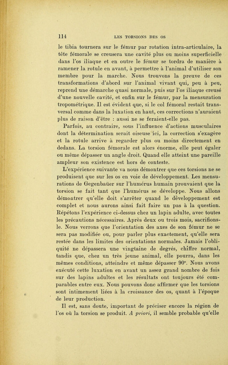 le tibia tournera sur le fémur par rotation intra-articulaire, la tête fémorale se creusera une cavité plus ou moins superficielle dans l'os iliaque et en outre le fémur se tordra de manière à ramener la rotule en avant, à permettre à l'animal d'utiliser son membre pour la marche. Nous trouvons la preuve de ces transformations d'abord sur l'animal vivant qui, peu à peu, reprend une démarche quasi normale, puis sur l'os iliaque creusé d'une nouvelle cavité, et enfin sur le fémur, par la mensuration tropométrique. Il est évident que, si le col fémoral restait trans- versal comme dans la luxation en haut, ces corrections n'auraient plus de raison d'être : aussi ne se feraient-elle pas. Parfois, au contraire, sous l'influence d'actions musculaires dont la détermination serait oiseuse ici, la correction s'exagère et la rotule arrive à regarder plus ou moins directement en dedans. La torsion fémorale est alors énorme, elle peut égaler ou même dépasser un angle droit. Quand elle atteint une pareille ampleur son existence est hors de conteste. L'expérience suivante va nous démontrer que ces torsions ne se produisent que sur les os en voie de développement. Les mensu- rations de Gegenbaùer sur l'humérus humain prouvaient que la torsion se fait tant que l'humérus se développe. Nous allons démontrer qu'elle doit s'arrêter quand le développement est complet et nous aurons ainsi fait faire un pas à la question. Répétons l'expérience ci-dessus chez un lapin adulte, avec toutes les précautions nécessaires. Après deux ou trois mois, sacrifions- le. Nous verrons que l'orientation des axes de son fémur ne se sera pas modifiée ou, pour parler plus exactement, qu'elle sera restée dans les limites des orientations normales. Jamais l'obli- quité ne dépassera une vingtaine de degrés, chiffre normal, tandis que, chez un très jeune animal, elle pourra, dans les mêmes conditions, atteindre et même dépasser 90°. Nous avons exécuté cette luxation en avant un assez grand nombre de fois sur des lapins adultes et les résultats ont toujours été com- parables entre eux. Nous pouvons donc affirmer que les torsions sont intimement liées à la croissance des os, quant à l'époque de leur production. Il est, sans doute, important de préciser encore la région de l'os où la torsion se produit. A priori, il semble probable qu'elle