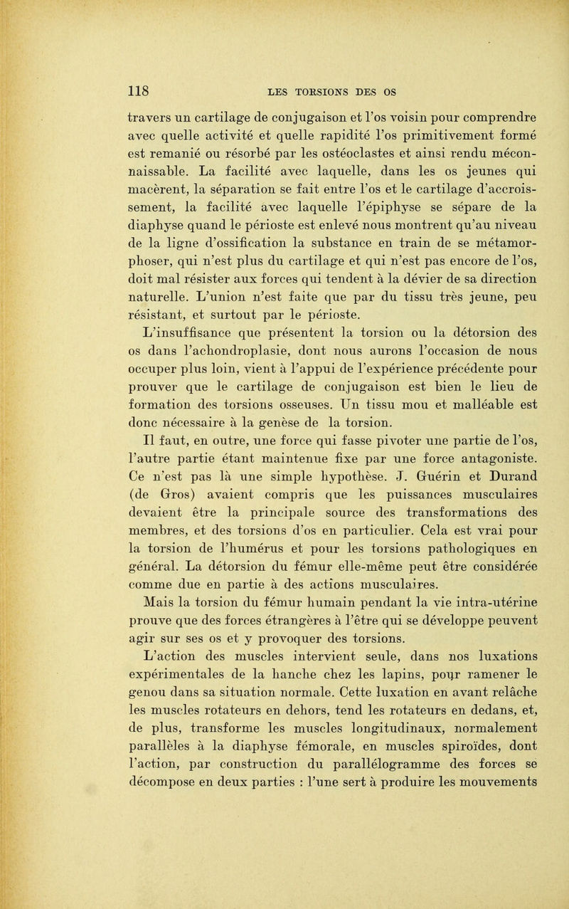 travers un cartilage de conjugaison et l'os voisin pour comprendre avec quelle activité et quelle rapidité l'os primitivement formé est remanié ou résorbé par les ostéoclastes et ainsi rendu mécon- naissable. La facilité avec laquelle, dans les os jeunes qui macèrent, la séparation se fait entre l'os et le cartilage d'accrois- sement, la facilité avec laquelle Pépiphyse se sépare de la diapbyse quand le périoste est enlevé nous montrent qu'au niveau de la ligne d'ossification la substance en train de se métamor- phoser, qui n'est plus du cartilage et qui n'est pas encore de l'os, doit mal résister aux forces qui tendent à la dévier de sa direction naturelle. L'union n'est faite que par du tissu très jeune, peu résistant, et surtout par le périoste. L'insuffisance que présentent la torsion ou la détorsion des os dans l'achondroplasie, dont nous aurons l'occasion de nous occuper plus loin, vient à Pappui de l'expérience précédente pour prouver que le cartilage de conjugaison est bien le lieu de formation des torsions osseuses. Un tissu mou et malléable est donc nécessaire à la genèse de la torsion. Il faut, en outre, une force qui fasse pivoter une partie de l'os, l'autre partie étant maintenue fixe par une force antagoniste. Ce n'est pas là une simple hypothèse. J. Guérin et Durand (de Gros) avaient compris que les puissances musculaires devaient être la principale source des transformations des membres, et des torsions d'os en particulier. Cela est vrai pour la torsion de l'humérus et pour les torsions pathologiques en général. La détorsion du fémur elle-même peut être considérée comme due en partie à des actions musculaires. Mais la torsion du fémur humain pendant la vie intra-utérine prouve que des forces étrangères à l'être qui se développe peuvent agir sur ses os et y provoquer des torsions. L'action des muscles intervient seule, dans nos luxations expérimentales de la hanche chez les lapins, pour ramener le genou dans sa situation normale. Cette luxation en avant relâche les muscles rotateurs en dehors, tend les rotateurs en dedans, et, de plus, transforme les muscles longitudinaux, normalement parallèles à la diaphyse fémorale, en muscles spiroïdes, dont l'action, par construction du parallélogramme des forces se décompose en deux parties : l'une sert à produire les mouvements