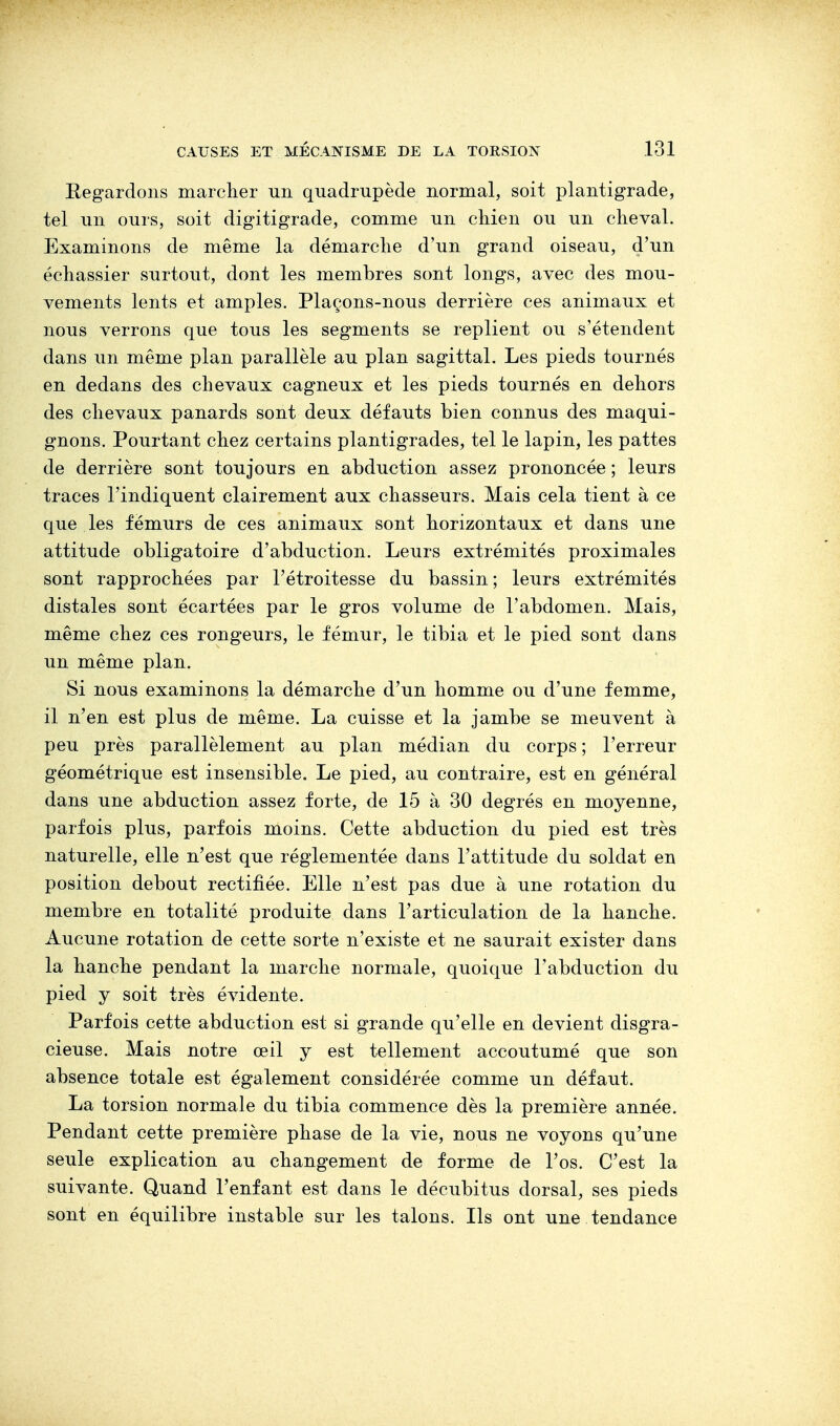 Regardons marcher un quadrupède normal, soit plantigrade, tel un ours, soit digitigrade, comme un chien ou un cheval. Examinons de même la démarche d'un grand oiseau, d'un échassier surtout, dont les membres sont longs, avec des mou- vements lents et amples. Plaçons-nous derrière ces animaux et nous verrons que tous les segments se replient ou s'étendent dans un même plan parallèle au plan sagittal. Les pieds tournés en dedans des chevaux cagneux et les pieds tournés en dehors des chevaux panards sont deux défauts bien connus des maqui- gnons. Pourtant chez certains plantigrades, tel le lapin, les pattes de derrière sont toujours en abduction assez prononcée ; leurs traces l'indiquent clairement aux chasseurs. Mais cela tient à ce que les fémurs de ces animaux sont horizontaux et dans une attitude obligatoire d'abduction. Leurs extrémités proximales sont rapprochées par l'étroitesse du bassin; leurs extrémités distales sont écartées par le gros volume de l'abdomen. Mais, même chez ces rongeurs, le fémur, le tibia et le pied sont dans un même plan. Si nous examinons la démarche d'un homme ou d'une femme, il n'en est plus de même. La cuisse et la jambe se meuvent à peu près parallèlement au plan médian du corps ; l'erreur géométrique est insensible. Le pied, au contraire, est en général dans une abduction assez forte, de 15 à 30 degrés en moyenne, parfois plus, parfois moins. Cette abduction du pied est très naturelle, elle n'est que réglementée dans l'attitude du soldat en position debout rectifiée. Elle n'est pas due à une rotation du membre en totalité produite dans l'articulation de la hanche. Aucune rotation de cette sorte n'existe et ne saurait exister dans la hanche pendant la marche normale, quoique l'abduction du pied y soit très évidente. Parfois cette abduction est si grande qu'elle en devient disgra- cieuse. Mais notre œil y est tellement accoutumé que son absence totale est également considérée comme un défaut. La torsion normale du tibia commence dès la première année. Pendant cette première phase de la vie, nous ne voyons qu'une seule explication au changement de forme de l'os. C'est la suivante. Quand l'enfant est dans le décubitus dorsal, ses pieds sont en équilibre instable sur les talons. Ils ont une tendance