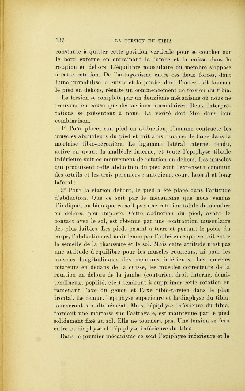 constante à quitter cette position verticale pour se coucher sur le bord externe en entraînant la jambe et la cuisse dans la rotation en dehors. L'équilibre musculaire du membre s'oppose à cette rotation. De l'antagonisme entre ces deux forces, dont l'une immobilise la cuisse et la jambe, dont l'autre fait tourner le pied en dehors, résulte un commencement de torsion du tibia. La torsion se complète par un deuxième mécanisme où nous ne trouvons en cause que des actions musculaires. Deux interpré- tations se présentent à nous. La vérité doit être dans leur combinaison. 1° Pour placer son pied en abduction, l'homme contracte les muscles abducteurs du pied et fait ainsi tourner le tarse dans la mortaise tibio-péronière. Le ligament latéral interne, tendu, attire en avant la malléole interne, et toute l'épiphyse tibiale inférieure suit ce mouvement de rotation en dehors. Les muscles qui produisent cette abduction du pied sont l'extenseur commun des orteils et les trois péroniers : antérieur, court latéral et long latéral ; 2° Pour la station debout, le pied a été placé dans l'attitude d'abduction. Que ce soit par le mécanisme que nous venons d'indiquer ou bien que ce soit par une rotation totale du membre en dehors, peu importe. Cette abduction du pied, avant le contact avec le sol, est obtenue par une contraction musculaire des plus faibles. Les pieds posant à terre et portant le poids du corps, l'abduction est maintenue par l'adhérence qui se fait entre la semelle de la chaussure et le sol. Mais cette attitude n'est pas une attitude d'équilibre pour les muscles rotateurs, ni pour les muscles longitudinaux des membres inférieurs. Les muscles rotateurs en dedans de la cuisse, les muscles correcteurs de la rotation en dehors de la jambe (couturier, droit interne, demi- tendineux, poplité, etc.) tendront à supprimer cette rotation en ramenant l'axe du genou et Taxe tibio-tarsien dans le plan frontal. Le fémur, l'épiphyse supérieure et la-diaphyse du tibia, tourneront simultanément. Mais l'épiphyse inférieure du tibia, formant une mortaise sur l'astragale, est maintenue par le pied solidement fixé au sol. Elle ne tournera pas. Une torsion se fera entre la diaphyse et l'épiphyse inférieure du tibia. Dans le premier mécanisme ce sont l'épiphyse inférieure et le