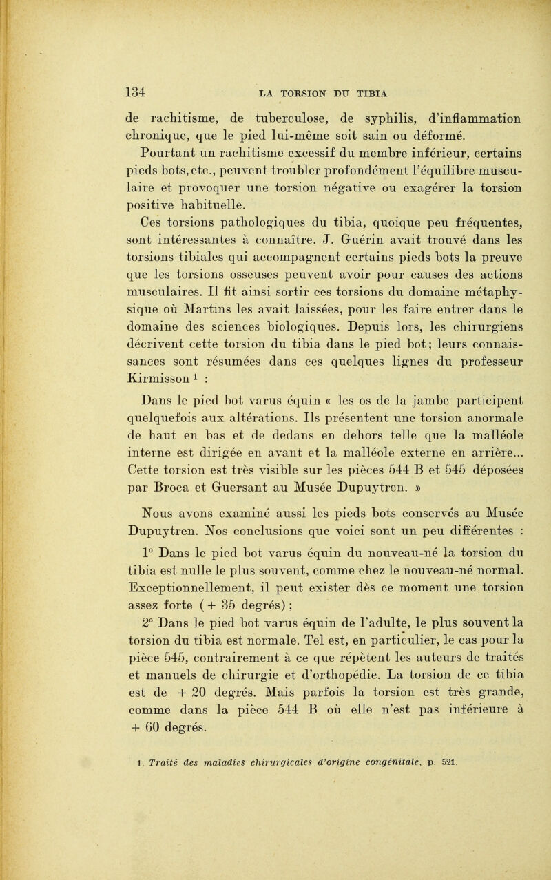 de rachitisme, de tuberculose, de syphilis, d'inflammation chronique, que le pied lui-même soit sain ou déformé. Pourtant un rachitisme excessif du membre inférieur, certains pieds bots, etc., peuvent troubler profondément l'équilibre muscu- laire et provoquer une torsion négative ou exagérer la torsion positive habituelle. Ces torsions pathologiques du tibia, quoique peu fréquentes, sont intéressantes à connaître. J. Gluérin avait trouvé dans les torsions tibiales qui accompagnent certains pieds bots la preuve que les torsions osseuses peuvent avoir pour causes des actions musculaires. Il fit ainsi sortir ces torsions du domaine métaphy- sique où Martins les avait laissées, pour les faire entrer dans le domaine des sciences biologiques. Depuis lors, les chirurgiens décrivent cette torsion du tibia dans le pied bot ; leurs connais- sances sont résumées dans ces quelques lignes du professeur Kirmisson 1 : Dans le pied bot varus équin « les os de la jambe participent quelquefois aux altérations. Ils présentent une torsion anormale de haut en bas et de dedans en dehors telle que la malléole interne est dirigée en avant et la malléole externe en arrière... Cette torsion est très visible sur les pièces 544 B et 545 déposées par Broca et Guersant au Musée Dupuytren. » Nous avons examiné aussi les pieds bots conservés au Musée Dupuytren. Nos conclusions que voici sont un peu différentes : 1° Dans le pied bot varus équin du nouveau-né la torsion du tibia est nulle le plus souvent, comme chez le nouveau-né normal. Exceptionnellement, il peut exister dès ce moment une torsion assez forte ( + 35 degrés) ; 2° Dans le pied bot varus équin de l'adulte, le plus souvent la torsion du tibia est normale. Tel est, en particulier, le cas pour la pièce 545, contrairement à ce que répètent les auteurs de traités et manuels de chirurgie et d'orthopédie. La torsion de ce tibia est de + 20 degrés. Mais parfois la torsion est très grande, comme dans la pièce 544 B où elle n'est pas inférieure à + 60 degrés. 1. Traité des maladies chirurgicales d'origine congénitale, p. 521.