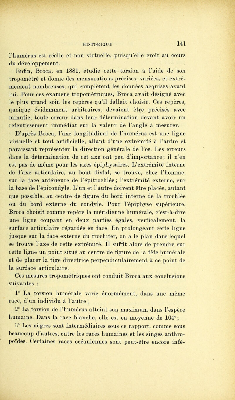 l'humérus est réelle et non virtuelle, puisqu'elle croît au cours du développement. Enfin, Broca, en 1881, étudie cette torsion à l'aide de son tropomètré et donne des mensurations précises, variées, et extrê- mement nombreuses, qui complètent les données acquises avant lui. Pour ces examens tropométriques, Broca avait désigné avec le plus grand soin les repères qu'il fallait choisir. Ces repères, quoique évidemment arbitraires, devaient être précisés avec minutie, toute erreur dans leur détermination devant avoir un retentissement immédiat sur la valeur de l'angle à mesurer. D'après Broca, l'axe longitudinal de l'humérus est une ligne virtuelle et tout artificielle, allant d'une extrémité à l'autre et paraissant représenter la direction générale de l'os. Les erreurs dans la détermination de cet axe ont peu d'importance ; il n'en est pas de même pour les axes épiphysaires. L'extrémité interne de l'axe articulaire, au bout distal, se trouve, chez l'homme, sur la face antérieure de l'épitrochlée ; l'extrémité externe, sur la base de l'épicondyle. L'un et l'autre doivent être placés, autant que possible, au centre de figure du bord interne de la trochlée ou du bord externe du condyle. Pour l'épiphyse supérieure, Broca choisit comme repère la méridienne numérale, c'est-à-dire une ligne coupant en deux parties égales, verticalement, la surface articulaire regardée en face. En prolongeant cette ligne jusque sur la face externe du trochiter, on a le plan dans lequel se trouve l'axe de cette extrémité. Il suffit alors de prendre sur cette ligne un point situé au centre de figure de la tête humérale et de placer la tige directrice perpendiculairement à ce point de la surface articulaire. Ces mesures tropométriques ont conduit Broca aux conclusions suivantes : 1° La torsion humérale varie énormément, dans une même race, d'un individu à l'autre ; 2° La torsion de l'humérus atteint son maximum dans l'espèce humaine. Dans la race blanche, elle est en moyenne de 164°; 3° Les nègres sont intermédiaires sous ce rapport, comme sous beaucoup d'autres, entre les races humaines et les singes anthro- poïdes. Certaines races océaniennes sont peut-être encore infé-