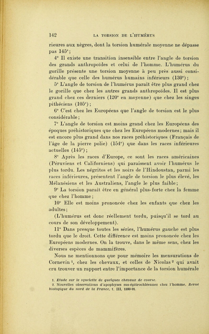rieures aux nègres, dont la torsion numérale moyenne ne dépasse pas 145°; 4° Il existe une transition insensible entre l'angle de torsion des grands anthropoïdes et celui de l'homme. L'humérus du gorille présente une torsion moyenne à peu près aussi consi- dérable que celle des humérus humains inférieurs (130°) ; 5° L'angle de torsion de l'humérus paraît être plus grand chez le gorille que chez les autres grands anthropoïdes. Il est plus grand chez ces derniers (120° en moyenne) que chez les singes pithéciens (105°) ; 6° C'est chez les Européens que l'angle de torsion est le plus considérable ; 7° L'angle de torsion est moins grand chez les Européens des époques préhistoriques que chez les Européens modernes ; mais il est encore plus grand dans nos races préhistoriques (Français de l'âge de la pierre polie) (154°) que dans les races inférieures actuelles (145°) ; 8° Après les races d'Europe, ce sont les races américaines (Péruviens et Californiens) qui paraissent avoir l'humérus le plus tordu. Les négritos et les noirs de l'IIindoustan, parmi les races inférieures, présentent l'angle de torsion le plus élevé, les Mélanésiens et les Australiens, l'angle le plus faible ; 9° La torsion paraît être en général plus»forte chez la femme que chez l'homme; 10° Elle est moins prononcée chez les enfants que chez les adultes ; (L'humérus est donc réellement tordu, puisqu'il se tord au cours de son développement). 11° Dans presque toutes les séries, l'humérus gauche est plus tordu que le droit. Cette différence est moins prononcée chez les Européens modernes. On la trouve, dans le même sens, chez les diverses espèces de mammifères. Nous ne mentionnons que pour mémoire les mensurations de Cornevin1, chez les chevaux, et celles de Nicolas2 qui avait cru trouver un rapport entre l'importance de la torsion humérale 1. Etude sur le squelette de quelques chevaux de course. 2. Nouvelles observations d'apophyses sus-épitrochléennes chez l'homme, Revue biologique du nord de la France, t. III, 1890-91.
