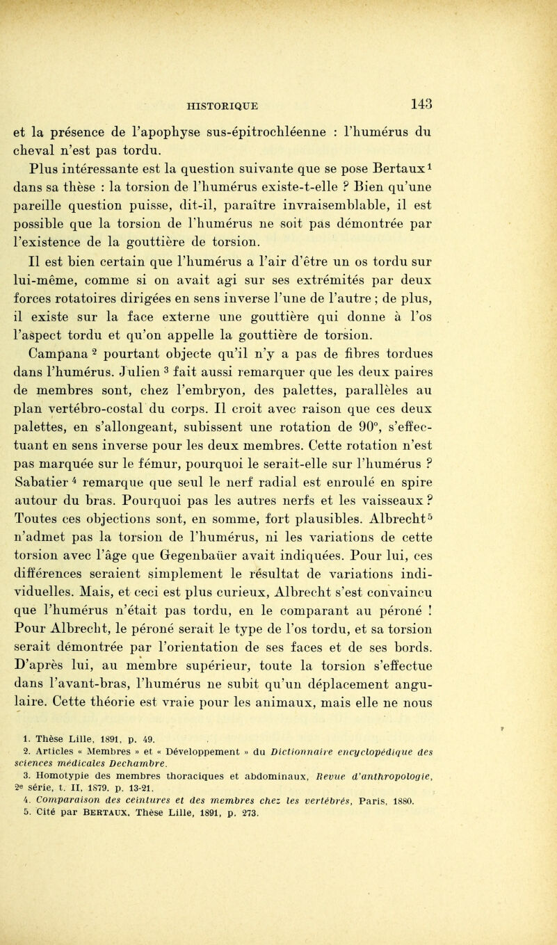 et la présence de l'apophyse sus-épitrochléenne : l'humérus du cheval n'est pas tordu. Plus intéressante est la question suivante que se pose Bertaux1 dans sa thèse : la torsion de l'humérus existe-t-elle ? Bien qu'une pareille question puisse, dit-il, paraître invraisemblable, il est possible que la torsion de l'humérus ne soit pas démontrée par l'existence de la gouttière de torsion. Il est bien certain que l'humérus a l'air d'être un os tordu sur lui-même, comme si on avait agi sur ses extrémités par deux forces rotatoires dirigées en sens inverse l'une de l'autre ; de plus, il existe sur la face externe une gouttière qui donne à l'os l'aspect tordu et qu'on appelle la gouttière de torsion. Campana 2 pourtant objecte qu'il n'y a pas de fibres tordues dans l'humérus. J ulien 3 fait aussi remarquer que les deux paires de membres sont, chez l'embryon, des palettes, parallèles au plan vertébro-costal du corps. Il croit avec raison que ces deux palettes, en s'allongeant, subissent une rotation de 90°, s'effec- tuant en sens inverse pour les deux membres. Cette rotation n'est pas marquée sur le fémur, pourquoi le serait-elle sur l'humérus ? Sabatier 4 remarque que seul le nerf radial est enroulé en spire autour du bras. Pourquoi pas les autres nerfs et les vaisseaux ? Toutes ces objections sont, en somme, fort plausibles. Albrecht5 n'admet pas la torsion de l'humérus, ni les variations de cette torsion avec l'âge que Gegenbaùer avait indiquées. Pour lui, ces différences seraient simplement le résultat de variations indi- viduelles. Mais, et ceci est plus curieux, Albrecht s'est convaincu que l'humérus n'était pas tordu, en le comparant au péroné ! Pour Albrecht, le péroné serait le type de l'os tordu, et sa torsion serait démontrée par l'orientation de ses faces et de ses bords. D'après lui, au membre supérieur, toute la torsion s'effectue dans l'avant-bras, l'humérus ne subit qu'un déplacement angu- laire. Cette théorie est vraie pour les animaux, mais elle ne nous 1. Thèse Lille, 1891, p. 49. 2. Articles « Membres » et « Développement » du Dictionnaire encyclopédique des sciences médicales Decharnbre. 3. Homotypie des membres thoraciques et abdominaux, Revue d'anthropologie, 2e série, t. II, 1879. p. 13-21. 4. Comparaison des ceintures et des membres chez les vertébrés, Paris, 1880. 5. Cité par Bertaux. Thèse Lille, 1891, p. 273.
