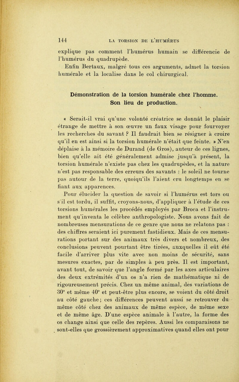 explique pas comment l'humérus humain se différencie de l'humérus du quadrupède. Enfin Bertaux, malgré tous ces arguments, admet la torsion numérale et la localise dans le col chirurgical. Démonstration de la torsion humérale chez l'homme. Son lieu de production. « Serait-il vrai qu'une volonté créatrice se donnât le plaisir étrange de mettre à son œuvre un faux visage pour fourvoyer les recherches du savant ? Il faudrait bien se résigner à croire qu'il en est ainsi si la torsion humérale n'était que feinte. » N'en déplaise à la mémoire de Durand (de Gros), auteur de ces lignes, bien qu'elle ait été généralement admise jusqu'à présent, la torsion humérale n'existe pas chez les quadrupèdes, et la nature n'est pas responsable des erreurs des savants : le soleil ne tourne pas autour de la terre, quoiqu'ils l'aient cru longtemps en se fiant aux apparences. Pour élucider la question de savoir si l'humérus est tors ou s'il est tordu, il suffit, croyons-nous, d'appliquer à l'étude de ces torsions humérales les procédés employés par Broca et l'instru- ment qu'inventa le célèbre anthropologiste. Nous avons fait de nombreuses mensurations de ce genre que nous ne relatons pas : des chiffres seraient ici purement fastidieux. Mais de ces mensu- rations portant sur des animaux très divers et nombreux, des conclusions peuvent pourtant être tirées, auxquelles il eût été facile d'arriver plus vite avec non moins de sécurité, sans mesures exactes, par de simples à peu près. Il est important, avant tout, de savoir que l'angle formé par les axes articulaires des deux extrémités d'un os n'a rien de mathématique ni de rigoureusement précis. Chez un même animal, des variations de 30° et même 40° et peut-être plus encore, se voient du côté droit au côté gauche; ces différences peuvent aussi se retrouver du même côté chez des animaux de même espèce, de même sexe et de même âge. D'une espèce animale à l'autre, la forme des os change ainsi que celle des repères. Aussi les comparaisons ne sont-elles que grossièrement approximatives quand elles ont pour