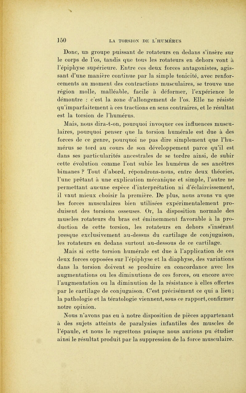 Donc, un groupe puissant de rotateurs en dedans s'insère sur le corps de l'os, tandis que tous les rotateurs en dehors vont à l'épiphyse supérieure. Entre ces deux forces antagonistes, agis- sant d'une manière continue par la simple tonicité, avec renfor- cements au moment des contractions musculaires, se trouve une région molle, malléable, facile à déformer, l'expérience le démontre : c'est la zone d'allongement de l'os. Elle ne résiste qu'imparfaitement à ces tractions en sens contraires, et le résultat est la torsion de l'humérus. Mais, nous dira-t-on, pourquoi invoquer ces influences muscu- laires, pourquoi penser que la torsion numérale est due à des forces de ce genre, pourquoi ne pas dire simplement que l'hu- mérus se tord au cours de son développement parce qu'il est dans ses particularités ancestrales de se tordre ainsi, de subir cette évolution comme l'ont subie les humérus de ses ancêtres bimanes ? Tout d'abord, répondrons-nous, entre deux théories, l'une prêtant à une explication mécanique et simple, l'autre ne permettant aucune espèce d'interprétation ni d'éclaircissement, il vaut mieux choisir la première. De plus, nous avons vu que les forces musculaires bien utilisées expérimentalement pro- duisent des torsions osseuses. Or, la disposition normale des muscles rotateurs du bras est éminemment favorable à la pro- duction de cette torsion, les rotateurs en dehors s'insérant presque exclusivement au-dessus du cartilage de conjugaison, les rotateurs en dedans surtout au-dessous de ce cartilage. Mais si cette torsion humérale est due à l'application de ces deux forces opposées sur l'épiphyse et la diaphyse, des variations dans la torsion doivent se produire en concordance avec les augmentations ou les diminutions de ces forces, ou encore avec l'augmentation ou la diminution de la résistance à elles offertes par le cartilage de conjugaison. C'est précisément ce qui a lieu ; la pathologie et la tératologie viennent, sous ce rapport, confirmer notre opinion. Nous n'avons pas eu à notre disposition de pièces appartenant à des sujets atteints de paralysies infantiles des muscles de l'épaule, et nous le regrettons puisque nous aurions pu étudier ainsi le résultat produit par la suppression de la force musculaire.