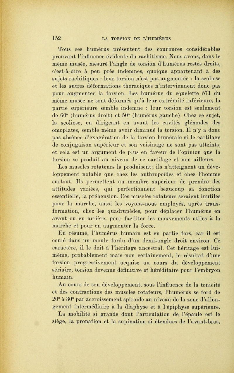 Tous ces humérus présentent des courbures considérables prouvant l'influence évidente du rachitisme. Nous avons, dans le même musée, mesuré l'angle de torsion d'humérus restés droits, c'est-à-dire à peu près indemnes, quoique appartenant à des sujets rachitiques : leur torsion n'est pas augmentée : la scoliose et les autres déformations thoraciques n'interviennent donc pas pour augmenter la torsion. Les humérus du squelette 571 du même musée ne sont déformés qu'à leur extrémité inférieure, la partie supérieure semble indemne : leur torsion est seulement de 60° (humérus droit) et 50° (humérus gauche). Chez ce sujet, la scoliose, en dirigeant en avant les cavités glénoïdes des omoplates, semble même avoir diminué la torsion. Il n'y a donc pas absence d'exagération de la torsion humérale si le cartilage de conjugaison supérieur et son voisinage ne sont pas atteints, et cela est un argument de plus en faveur de l'opinion que la torsion se produit au niveau de ce cartilage et non ailleurs. Les muscles rotateurs la produisent ; ils n'atteignent un déve- loppement notable que chez les anthropoïdes et chez l'homme surtout. Ils permettent au membre supérieur de prendre des attitudes variées, qui perfectionnent beaucoup sa fonction essentielle, la préhension. Ces muscles rotateurs seraient inutiles pour la marche, aussi les voyons-nous employés, après trans- formation, chez les quadrupèdes, pour déplacer l'humérus en avant ou en arrière, pour faciliter les mouvements utiles à la marche et pour en augmenter la force. En résumé, l'humérus humain est en partie tors, car il est coulé dans un moule tordu d'un demi-angle droit environ. Ce caractère, il le doit à l'héritage ancestral. Cet héritage est lui- même, probablement mais non certainement, le résultat d'une torsion progressivement acquise au cours du développement sériaire, torsion devenue définitive et héréditaire pour l'embryon humain. Au cours de son développement, sous l'influence de la tonicité et des contractions des muscles rotateurs, l'humérus se tord de 20° à 30° par accroissement spiroïde au niveau de la zone d'allon- gement intermédiaire à la diaphyse et à l'épiphyse supérieure. La mobilité si grande dont l'articulation de l'épaule est le siège, la pronation et la supination si étendues de l'avant-bras,