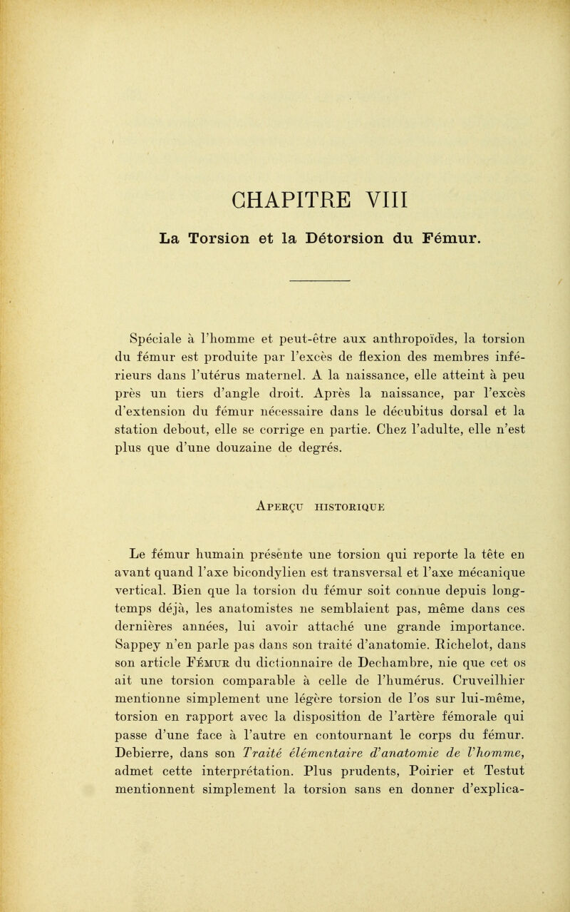 La Torsion et la Détorsion du Fémur. Spéciale à l'homme et peut-être aux anthropoïdes, la torsion du fémur est produite par l'excès de flexion des membres infé- rieurs dans l'utérus maternel. A la naissance, elle atteint à peu près un tiers d'angle droit. Après la naissance, par l'excès d'extension du fémur nécessaire dans le décubitus dorsal et la station debout, elle se corrige en partie. Chez l'adulte, elle n'est plus que d'une douzaine de degrés. Aperçu historique Le fémur humain présente une torsion qui reporte la tête en avant quand l'axe bicondylien est transversal et l'axe mécanique vertical. Bien que la torsion du fémur soit connue depuis long- temps déjà, les anatomistes ne semblaient pas, même dans ces dernières années, lui avoir attaché une grande importance. Sappey n'en parle pas dans son traité d'anatomie. Bichelot, dans son article Fémur du dictionnaire de Dechambre, nie que cet os ait une torsion comparable à celle de l'humérus. Cruveilhier mentionne simplement une légère torsion de l'os sur lui-même, torsion en rapport avec la disposition de l'artère fémorale qui passe d'une face à l'autre en contournant le corps du fémur. Debierre, dans son Traité élémentaire d'anatomie de l'homme, admet cette interprétation. Plus prudents, Poirier et Testut mentionnent simplement la torsion sans en donner d'explica-