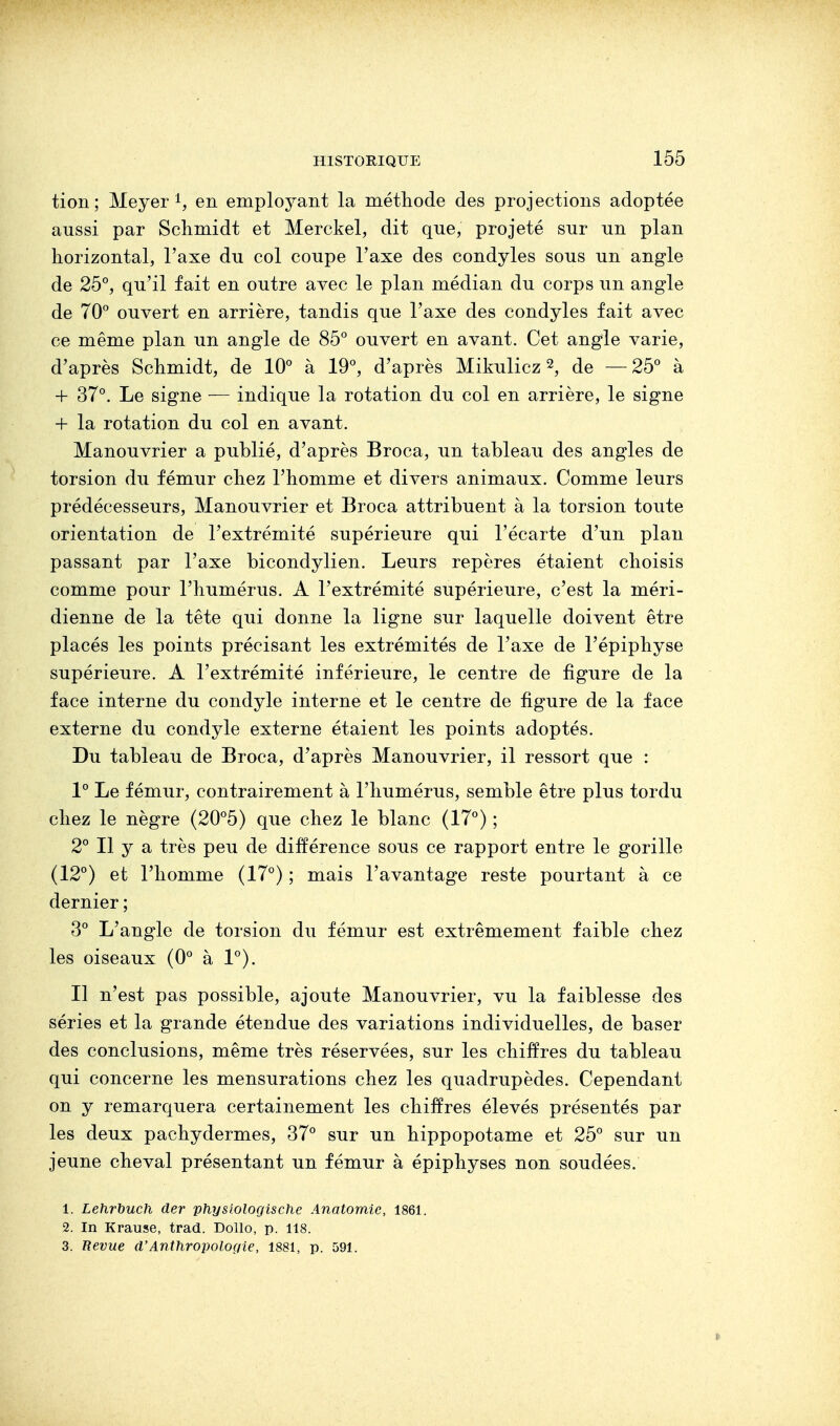 tion; Meyer 1, en employant la méthode des projections adoptée aussi par Schmidt et Merckel, dit que, projeté sur un plan horizontal, l'axe du col coupe l'axe des condyles sous un angle de 25°, qu'il fait en outre avec le plan médian du corps un angle de 70° ouvert en arrière, tandis que l'axe des condyles fait avec ce même plan un angle de 85° ouvert en avant. Cet angle varie, d'après Schmidt, de 10° à 19°, d'après Mikulicz2, de —25° à + 37°. Le signe — indique la rotation du col en arrière, le signe + la rotation du col en avant. Manouvrier a publié, d'après Broca, un tableau des angles de torsion du fémur chez l'homme et divers animaux. Comme leurs prédécesseurs, Manouvrier et Broca attribuent à la torsion toute orientation de l'extrémité supérieure qui l'écarté d'un plan passant par l'axe bicondylien. Leurs repères étaient choisis comme pour l'humérus. A l'extrémité supérieure, c'est la méri- dienne de la tête qui donne la ligne sur laquelle doivent être placés les points précisant les extrémités de l'axe de Tépiphyse supérieure. A l'extrémité inférieure, le centre de figure de la face interne du condyle interne et le centre de figure de la face externe du condyle externe étaient les points adoptés. Du tableau de Broca, d'après Manouvrier, il ressort que : 1° Le fémur, contrairement à l'humérus, semble être plus tordu chez le nègre (20°5) que chez le blanc (17°) ; 2° Il y a très peu de différence sous ce rapport entre le gorille (12°) et l'homme (17°) ; mais l'avantage reste pourtant à ce dernier ; 3° L'angle de torsion du fémur est extrêmement faible chez les oiseaux (0° à 1°). H n'est pas possible, ajoute Manouvrier, vu la faiblesse des séries et la grande étendue des variations individuelles, de baser des conclusions, même très réservées, sur les chiffres du tableau qui concerne les mensurations chez les quadrupèdes. Cependant on y remarquera certainement les chiffres élevés présentés par les deux pachydermes, 37° sur un hippopotame et 25° sur un jeune cheval présentant un fémur à épiphyses non soudées. 1. Lehrbuch der physiologische Anatomie, 1861. 2. In Krause, trad. Dollo, p. 118. 3. Revue d'Anthropologie, 1881, p. 591.