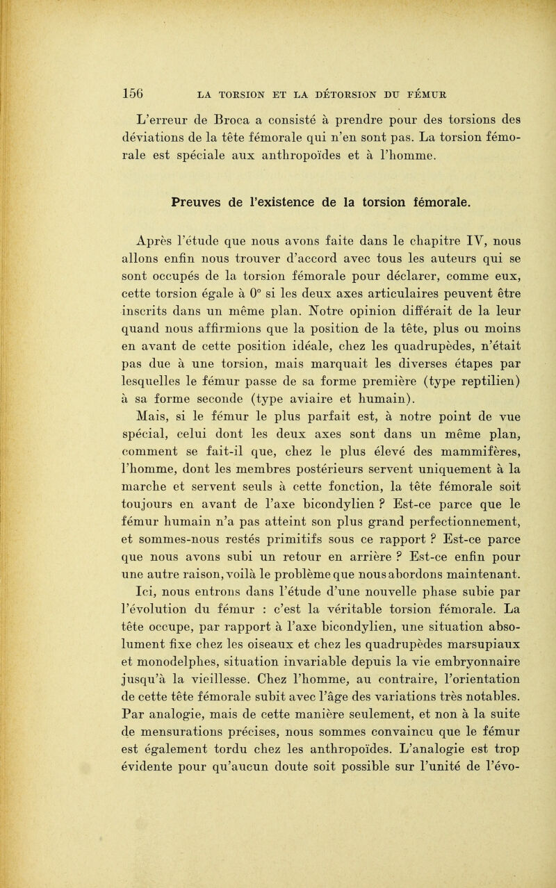 L'erreur de Broca a consisté à prendre pour des torsions des déviations de la tête fémorale qui n'en sont pas. La torsion fémo- rale est spéciale aux anthropoïdes et à l'homme. Preuves de l'existence de la torsion fémorale. Après l'étude que nous avons faite dans le chapitre IV, nous allons enfin nous trouver d'accord avec tous les auteurs qui se sont occupés de la torsion fémorale pour déclarer, comme eux, cette torsion égale à 0° si les deux axes articulaires peuvent être inscrits dans un même plan. Notre opinion différait de la leur quand nous affirmions que la position de la tête, plus ou moins en avant de cette position idéale, chez les quadrupèdes, n'était pas due à une torsion, mais marquait les diverses étapes par lesquelles le fémur passe de sa forme première (type reptilien) à sa forme seconde (type aviaire et humain). Mais, si le fémur le plus parfait est, à notre point de vue spécial, celui dont les deux axes sont dans un même plan, comment se fait-il que, chez le plus élevé des mammifères, l'homme, dont les membres postérieurs servent uniquement à la marche et servent seuls à cette fonction, la tête fémorale soit toujours en avant de l'axe bicondylien ? Est-ce parce que le fémur humain n'a pas atteint son plus grand perfectionnement, et sommes-nous restés primitifs sous ce rapport ? Est-ce parce que nous avons subi un retour en arrière ? Est-ce enfin pour une autre raison, voilà le problème que nous abordons maintenant. Ici, nous entrons dans l'étude d'une nouvelle phase subie par l'évolution du fémur : c'est la véritable torsion fémorale. La tête occupe, par rapport à l'axe bicondylien, une situation abso- lument fixe chez les oiseaux et chez les quadrupèdes marsupiaux et monodelphes, situation invariable depuis la vie embryonnaire jusqu'à la vieillesse. Chez l'homme, au contraire, l'orientation de cette tête fémorale subit avec l'âge des variations très notables. Par analogie, mais de cette manière seulement, et non à la suite de mensurations précises, nous sommes convaincu que le fémur est également tordu chez les anthropoïdes. L'analogie est trop évidente pour qu'aucun doute soit possible sur l'unité de l'évo-