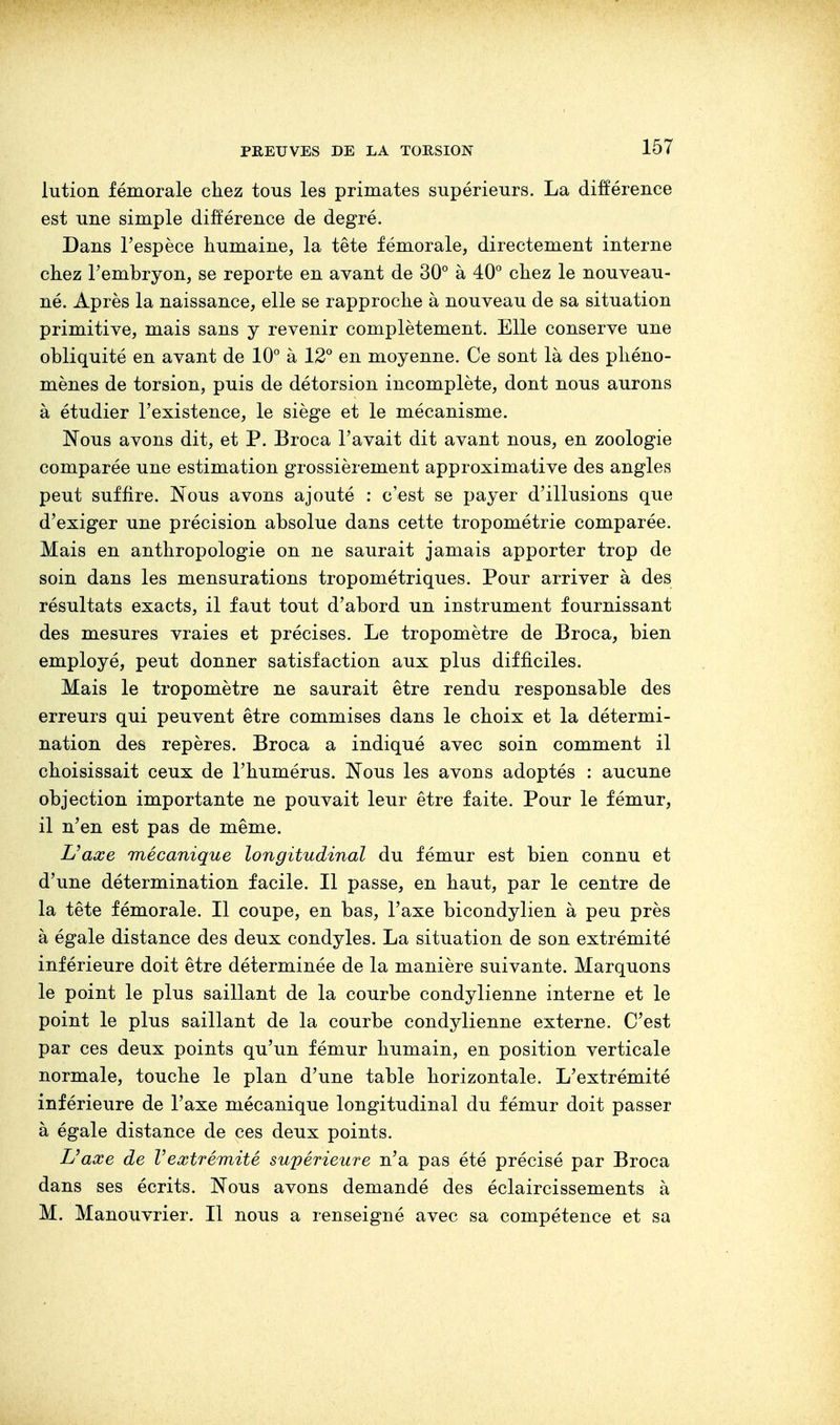 lution fémorale chez tous les primates supérieurs. La différence est une simple différence de degré. Dans l'espèce humaine, la tête fémorale, directement interne chez l'embryon, se reporte en avant de 30° à 40° chez le nouveau- né. Après la naissance, elle se rapproche à nouveau de sa situation primitive, mais sans y revenir complètement. Elle conserve une obliquité en avant de 10° à 12° en moyenne. Ce sont là des phéno- mènes de torsion, puis de détorsion incomplète, dont nous aurons à étudier l'existence, le siège et le mécanisme. Nous avons dit, et P. Broca l'avait dit avant nous, en zoologie comparée une estimation grossièrement approximative des angles peut suffire. Nous avons ajouté : c'est se payer d'illusions que d'exiger une précision absolue dans cette tropométrie comparée. Mais en anthropologie on ne saurait jamais apporter trop de soin dans les mensurations tropométriques. Pour arriver à des résultats exacts, il faut tout d'abord un instrument fournissant des mesures vraies et précises. Le tropomètre de Broca, bien employé, peut donner satisfaction aux plus difficiles. Mais le tropomètre ne saurait être rendu responsable des erreurs qui peuvent être commises dans le choix et la détermi- nation des repères. Broca a indiqué avec soin comment il choisissait ceux de l'humérus. Nous les avons adoptés : aucune objection importante ne pouvait leur être faite. Pour le fémur, il n'en est pas de même. Uaœe mécanique longitudinal du fémur est bien connu et d'une détermination facile. Il passe, en haut, par le centre de la tête fémorale. Il coupe, en bas, l'axe bicondylien à peu près à égale distance des deux condyles. La situation de son extrémité inférieure doit être déterminée de la manière suivante. Marquons le point le plus saillant de la courbe condylienne interne et le point le plus saillant de la courbe condylienne externe. C'est par ces deux points qu'un fémur humain, en position verticale normale, touche le plan d'une table horizontale. L'extrémité inférieure de l'axe mécanique longitudinal du fémur doit passer à égale distance de ces deux points. L'aœe de Vextrémité supérieure n'a pas été précisé par Broca dans ses écrits. Nous avons demandé des éclaircissements à M. Manouvrier. Il nous a renseigné avec sa compétence et sa