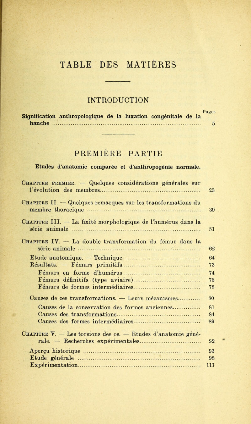 TABLE DES MATIÈRES INTRODUCTION Pages Signification anthropologique de la luxation congénitale de la hanche , 5 PREMIÈRE PARTIE Etudes d'anatomie comparée et d'anthropogénie normale. Chapitre premier. — Quelques considérations générales sur l'évolution des membres 23 Chapitre II. — Quelques remarques sur les transformations du membre thoracique 39 Chapitre III. — La fixité morphologique de l'humérus dans la série animale 51 Chapitre IV. — La double transformation du fémur dans la série animale 62 Etude an atomique, — Technique 64 Résultats. — Fémurs primitifs 73 Fémurs en forme d'humérus 74 Fémurs définitifs (type aviaire) 76 Fémurs de formes intermédiaires 78 Causes de ces transformations. — Leurs mécanismes 80 Causes de la conservation des formes anciennes 81 Causes des transformations 84 Causes des formes intermédiaires 89 Chapitre V. — Les torsions des os. — Etudes d'anatomie géné- rale. — Recherches expérimentales 92 Aperçu historique 93 Etude générale 98 Expérimentation 111