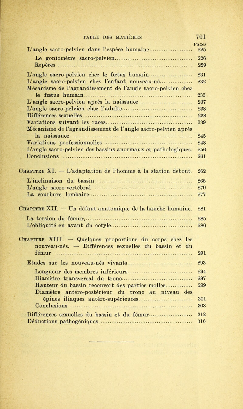 Pages L'angle sacro-pelvien dans l'espèce humaine 225 Le goniomètre sacro-pelvien 226 Repères 229 L'angle sacro-pelvien chez le fœtus humain 231 L'angle sacro-pelvien chez l'enfant nouveau-né 232 Mécanisme de l'agrandissement de l'angle sacro-pelvien chez le fœtus humain 233 L'angle sacro-pelvien après la naissance 237 L'angle sacro-pelvien chez l'adulte 238 Différences sexuelles 238 Variations suivant les races 239 Mécanisme de l'agrandissement de l'angle sacro-pelvien après la naissance 245 Variations professionnelles 248 L'angle sacro-pelvien des hassins anormaux et pathologiques. 256 Conclusions 261 Chapitre XI. — L'adaptation de l'homme à la station debout. 262 L'inclinaison du bassin 268 L'angle sacro-vertébral 270 La courbure lombaire 277 Chapitre XII. — Un défaut anatomique de la hanche humaine. 281 La torsion du fémur,.. 285 L'obliquité en avant du cotyle 286 Chapitre XIII. — Quelques proportions du corps chez les nouveau-nés. — Différences sexuelles du bassin et du fémur 291 Etudes sur les nouveau-nés vivants 293 Longueur des membres inférieurs 294 Diamètre transversal du tronc 297 Hauteur du bassin recouvert des parties molles 299 Diamètre antéro-postérieur du tronc au niveau des épines iliaques antéro-supérieures 301 Conclusions 303 Différences sexuelles du bassin et du fémur 312 Déductions pathogéniques 316