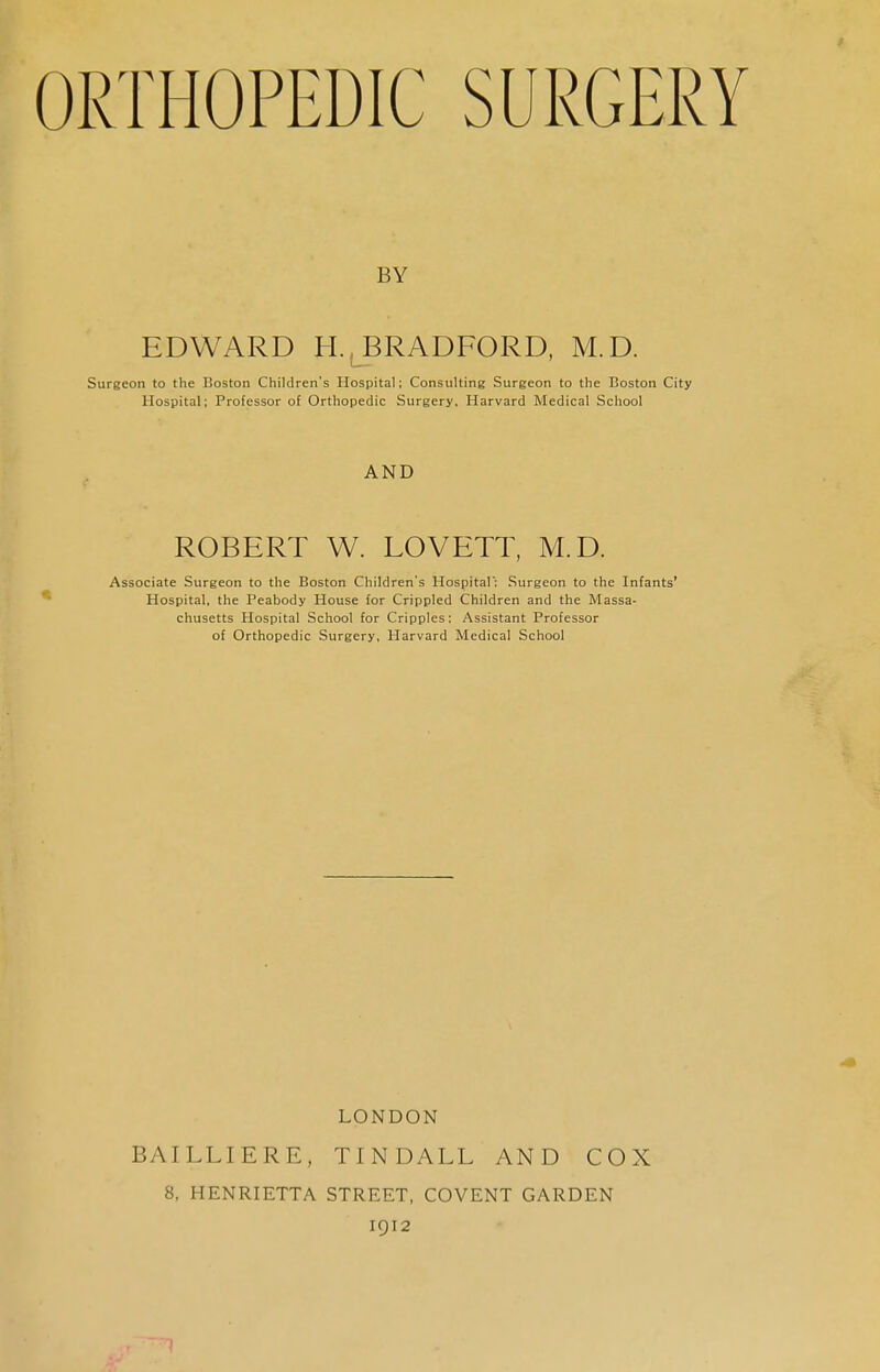 ORTHOPEDIC SURGERY BY EDWARD H.LBRADFORD, M.D. Surgeon to the Boston Children's Hospital; Consulting Surgeon to the Boston City Hospital; Professor of Orthopedic Surgery. Harvard Medical School AND ROBERT W. LOVETT, M.D. Associate Surgeon to the Boston Children's Hospital: Surgeon to the Infants' Hospital, the Peabody House for Crippled Children and the Massa- chusetts Hospital School for Cripples; Assistant Professor of Orthopedic Surgery, Harvard Medical School LONDON BAILLIERE, TINDALL AND COX 8. HENRIETTA STREET, COVENT GARDEN