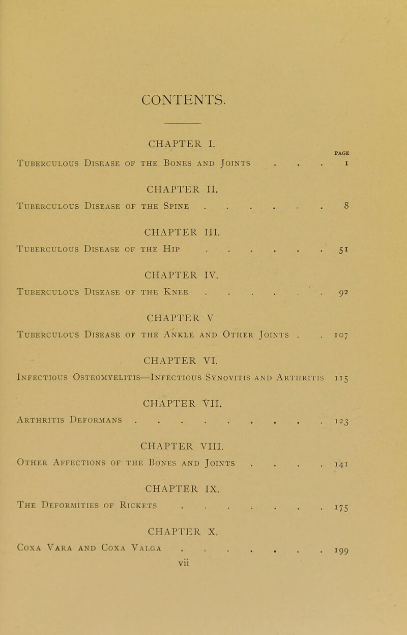 CONTENTS. CHAPTER I. PAGE Tuberculous Disease of the Bones and Joints i CHAPTER II. Tuberculous Disease of the Spine ..... .8 CHAPTER III. Tuberculous Disease of the Hip 51 CHAPTER IV. Tuberculous Disease of the Knee ...... 92 CHAPTER V Tuberculous Disease of the Ankle and Other Joints . .107 CHAPTER VI. Infectious Osteomyelitis—Infectious Synovitis and Arthritis 115 CHAPTER VII. Arthritis Deformans 123 CHAPTER VIII. Other Affections of the Bones and Joints . . . .141 CHAPTER IX. The Deformities of Rickets . 175 CHAPTER X. Coxa Vara and Coxa Valga igg vii