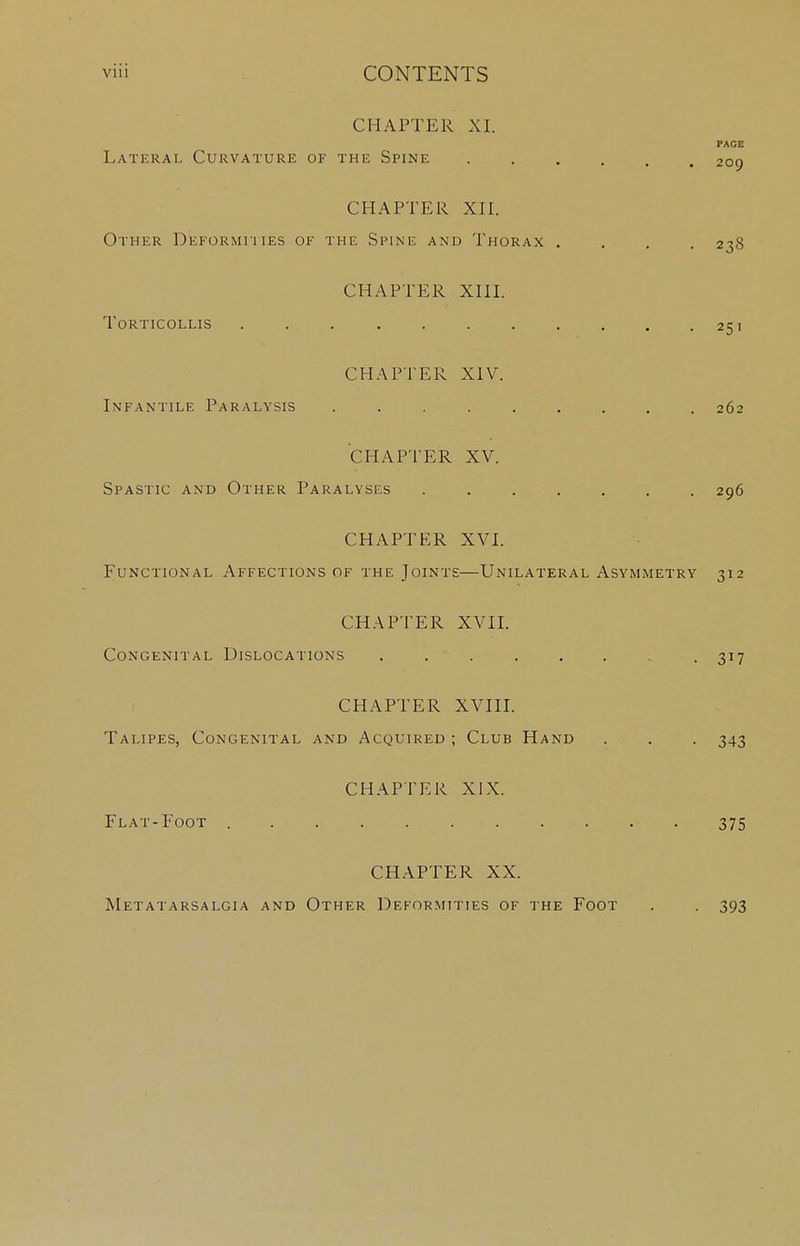 CHAPTER XI. PAGE Lateral Curvature of the Spine 209 CHAPTER XII. Other Deformities ok the Spine and Thorax .... 238 CHAPTER XIII. Torticollis . . . . . . . . . . .251 CHAPTER XIV. Infantile Paralysis ......... 262 CHAPTER XV. Spastic and Other Paralyses . . . ■ . . . . 296 CHAPTER XVI. Functional Affections of the Joints—Unilateral Asymmetry 312 CHAPTER XVII. Congenital Dislocations . . . . . . .317 CHAPTER XVIII. Talipes, Congenital and Acquired ; Club Hand . . . 343 CHAPTER XIX. Flat-Foot 375 CHAPTER XX. Metatarsalgia and Other Deformities of the Foot 393